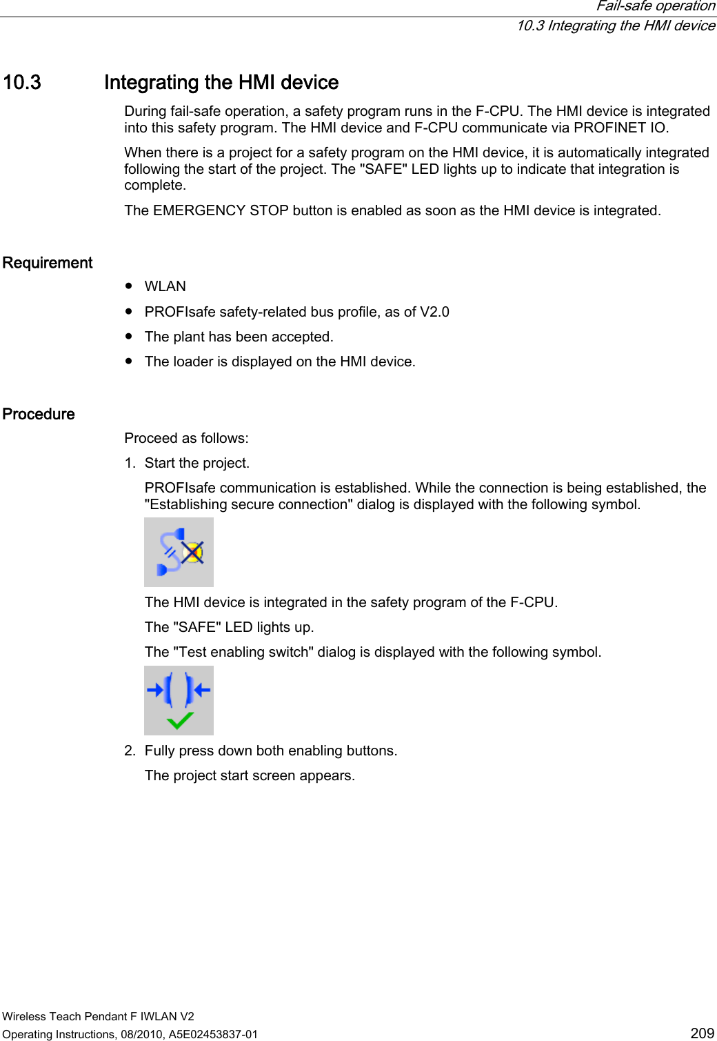  Fail-safe operation  10.3 Integrating the HMI device Wireless Teach Pendant F IWLAN V2 Operating Instructions, 08/2010, A5E02453837-01  209 10.3 Integrating the HMI device During fail-safe operation, a safety program runs in the F-CPU. The HMI device is integrated into this safety program. The HMI device and F-CPU communicate via PROFINET IO.  When there is a project for a safety program on the HMI device, it is automatically integrated following the start of the project. The &quot;SAFE&quot; LED lights up to indicate that integration is complete. The EMERGENCY STOP button is enabled as soon as the HMI device is integrated. Requirement ●  WLAN ●  PROFIsafe safety-related bus profile, as of V2.0 ●  The plant has been accepted. ●  The loader is displayed on the HMI device. Procedure  Proceed as follows: 1. Start the project. PROFIsafe communication is established. While the connection is being established, the &quot;Establishing secure connection&quot; dialog is displayed with the following symbol.  The HMI device is integrated in the safety program of the F-CPU.  The &quot;SAFE&quot; LED lights up. The &quot;Test enabling switch&quot; dialog is displayed with the following symbol.  2. Fully press down both enabling buttons. The project start screen appears. PRELIMINARY II 1.7.2010