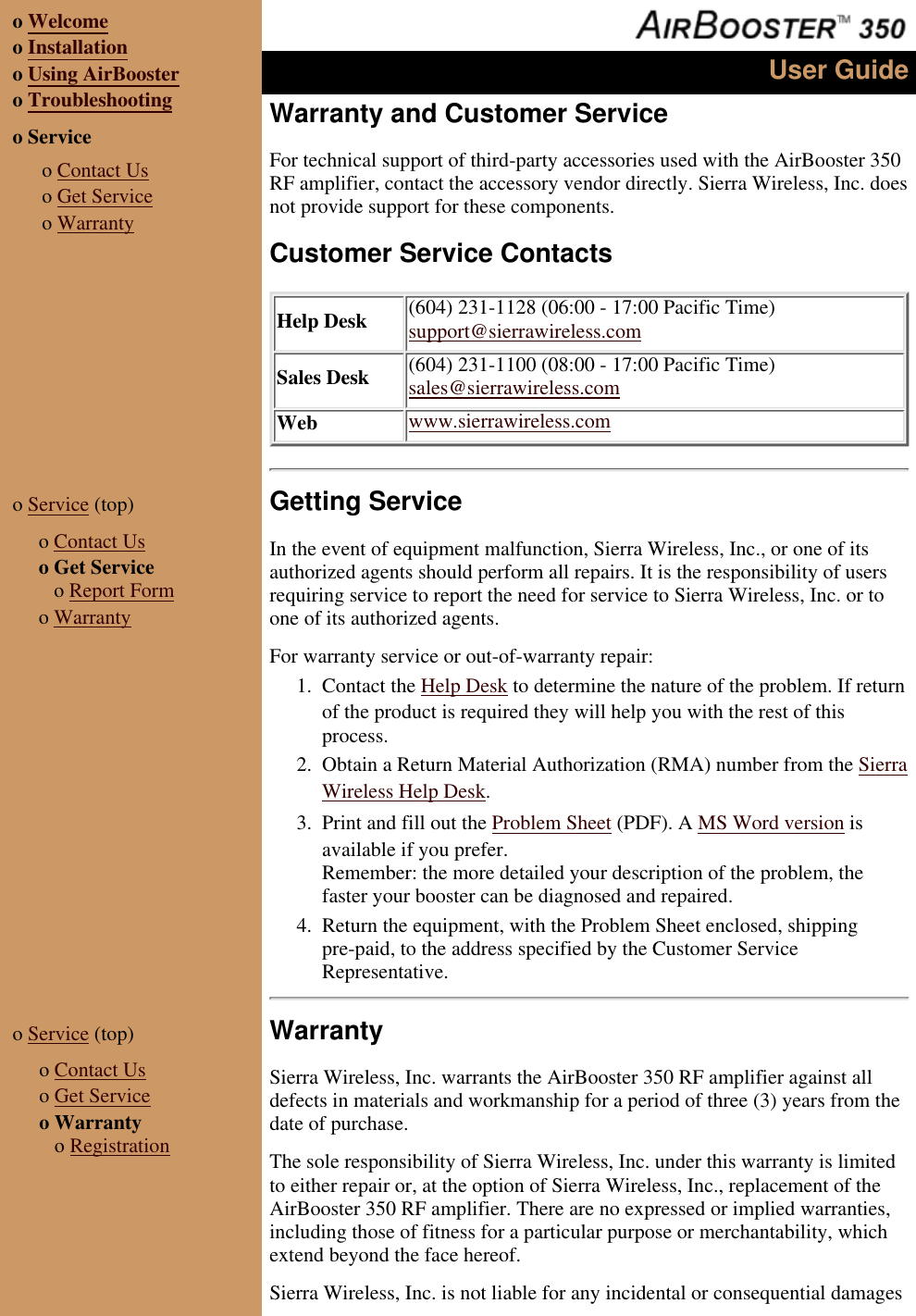 o Welcomeo Installationo Using AirBoostero Troubleshootingo Service o Contact Uso Get Serviceo WarrantyUser GuideWarranty and Customer ServiceFor technical support of third-party accessories used with the AirBooster 350RF amplifier, contact the accessory vendor directly. Sierra Wireless, Inc. doesnot provide support for these components.Customer Service ContactsHelp Desk (604) 231-1128 (06:00 - 17:00 Pacific Time)support@sierrawireless.comSales Desk (604) 231-1100 (08:00 - 17:00 Pacific Time)sales@sierrawireless.comWeb www.sierrawireless.como Service (top) o Contact Uso Get Service o Report Formo WarrantyGetting ServiceIn the event of equipment malfunction, Sierra Wireless, Inc., or one of itsauthorized agents should perform all repairs. It is the responsibility of usersrequiring service to report the need for service to Sierra Wireless, Inc. or toone of its authorized agents.For warranty service or out-of-warranty repair:Contact the Help Desk to determine the nature of the problem. If returnof the product is required they will help you with the rest of thisprocess.1. Obtain a Return Material Authorization (RMA) number from the SierraWireless Help Desk.2. Print and fill out the Problem Sheet (PDF). A MS Word version isavailable if you prefer.Remember: the more detailed your description of the problem, thefaster your booster can be diagnosed and repaired.3. Return the equipment, with the Problem Sheet enclosed, shippingpre-paid, to the address specified by the Customer ServiceRepresentative.4. o Service (top) o Contact Uso Get Serviceo Warranty o RegistrationWarrantySierra Wireless, Inc. warrants the AirBooster 350 RF amplifier against alldefects in materials and workmanship for a period of three (3) years from thedate of purchase.The sole responsibility of Sierra Wireless, Inc. under this warranty is limitedto either repair or, at the option of Sierra Wireless, Inc., replacement of theAirBooster 350 RF amplifier. There are no expressed or implied warranties,including those of fitness for a particular purpose or merchantability, whichextend beyond the face hereof.Sierra Wireless, Inc. is not liable for any incidental or consequential damages