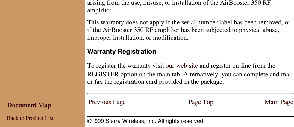 arising from the use, misuse, or installation of the AirBooster 350 RFamplifier.This warranty does not apply if the serial number label has been removed, orif the AirBooster 350 RF amplifier has been subjected to physical abuse,improper installation, or modification.Warranty RegistrationTo register the warranty visit our web site and register on-line from theREGISTER option on the main tab. Alternatively, you can complete and mailor fax the registration card provided in the package. Document Map Back to Product ListPrevious Page Page Top Main Page©1999 Sierra Wireless, Inc. All rights reserved.