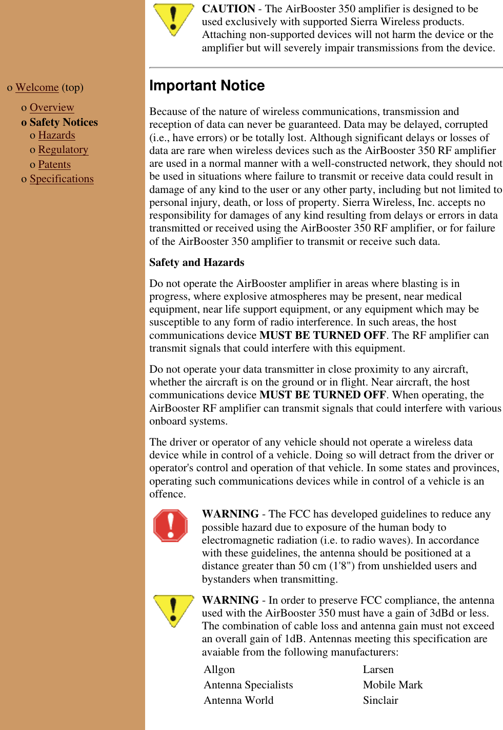 CAUTION - The AirBooster 350 amplifier is designed to beused exclusively with supported Sierra Wireless products.Attaching non-supported devices will not harm the device or theamplifier but will severely impair transmissions from the device.o Welcome (top) o Overviewo Safety Notices o Hazards o Regulatory o Patentso SpecificationsImportant NoticeBecause of the nature of wireless communications, transmission andreception of data can never be guaranteed. Data may be delayed, corrupted(i.e., have errors) or be totally lost. Although significant delays or losses ofdata are rare when wireless devices such as the AirBooster 350 RF amplifierare used in a normal manner with a well-constructed network, they should notbe used in situations where failure to transmit or receive data could result indamage of any kind to the user or any other party, including but not limited topersonal injury, death, or loss of property. Sierra Wireless, Inc. accepts noresponsibility for damages of any kind resulting from delays or errors in datatransmitted or received using the AirBooster 350 RF amplifier, or for failureof the AirBooster 350 amplifier to transmit or receive such data. Safety and HazardsDo not operate the AirBooster amplifier in areas where blasting is inprogress, where explosive atmospheres may be present, near medicalequipment, near life support equipment, or any equipment which may besusceptible to any form of radio interference. In such areas, the hostcommunications device MUST BE TURNED OFF. The RF amplifier cantransmit signals that could interfere with this equipment.Do not operate your data transmitter in close proximity to any aircraft,whether the aircraft is on the ground or in flight. Near aircraft, the hostcommunications device MUST BE TURNED OFF. When operating, theAirBooster RF amplifier can transmit signals that could interfere with variousonboard systems.The driver or operator of any vehicle should not operate a wireless datadevice while in control of a vehicle. Doing so will detract from the driver oroperator's control and operation of that vehicle. In some states and provinces,operating such communications devices while in control of a vehicle is anoffence.WARNING - The FCC has developed guidelines to reduce anypossible hazard due to exposure of the human body toelectromagnetic radiation (i.e. to radio waves). In accordancewith these guidelines, the antenna should be positioned at adistance greater than 50 cm (1'8") from unshielded users andbystanders when transmitting.WARNING - In order to preserve FCC compliance, the antennaused with the AirBooster 350 must have a gain of 3dBd or less.The combination of cable loss and antenna gain must not exceedan overall gain of 1dB. Antennas meeting this specification areavaiable from the following manufacturers:Allgon LarsenAntenna Specialists Mobile MarkAntenna World Sinclair