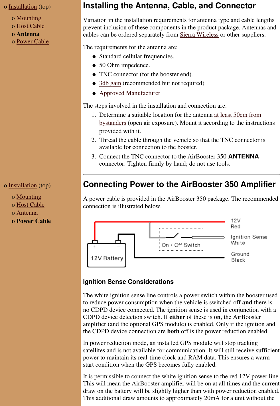 o Installation (top) o Mountingo Host Cableo Antennao Power CableInstalling the Antenna, Cable, and ConnectorVariation in the installation requirements for antenna type and cable lengthsprevent inclusion of these components in the product package. Antennas andcables can be ordered separately from Sierra Wireless or other suppliers.The requirements for the antenna are:Standard cellular frequencies.● 50 Ohm impedence.● TNC connector (for the booster end).● 3db gain (recommended but not required)● Approved Manufacturer● The steps involved in the installation and connection are:Determine a suitable location for the antenna at least 50cm frombystanders (open air exposure). Mount it according to the instructionsprovided with it.1. Thread the cable through the vehicle so that the TNC connector isavailable for connection to the booster.2. Connect the TNC connector to the AirBooster 350 ANTENNAconnector. Tighten firmly by hand; do not use tools.3. o Installation (top) o Mountingo Host Cableo Antennao Power CableConnecting Power to the AirBooster 350 AmplifierA power cable is provided in the AirBooster 350 package. The recommendedconnection is illustrated below.Ignition Sense ConsiderationsThe white ignition sense line controls a power switch within the booster usedto reduce power consumption when the vehicle is switched off and there isno CDPD device connected. The ignition sense is used in conjunction with aCDPD device detection switch. If either of these is on, the AirBoosteramplifier (and the optional GPS module) is enabled. Only if the ignition andthe CDPD device connection are both off is the power reduction enabled.In power reduction mode, an installed GPS module will stop trackingsatellites and is not available for communication. It will still receive sufficientpower to maintain its real-time clock and RAM data. This ensures a warmstart condition when the GPS becomes fully enabled.It is permissible to connect the white ignition sense to the red 12V power line.This will mean the AirBooster amplifier will be on at all times and the currentdraw on the battery will be slightly higher than with power reduction enabled.This additional draw amounts to approximately 20mA for a unit without the