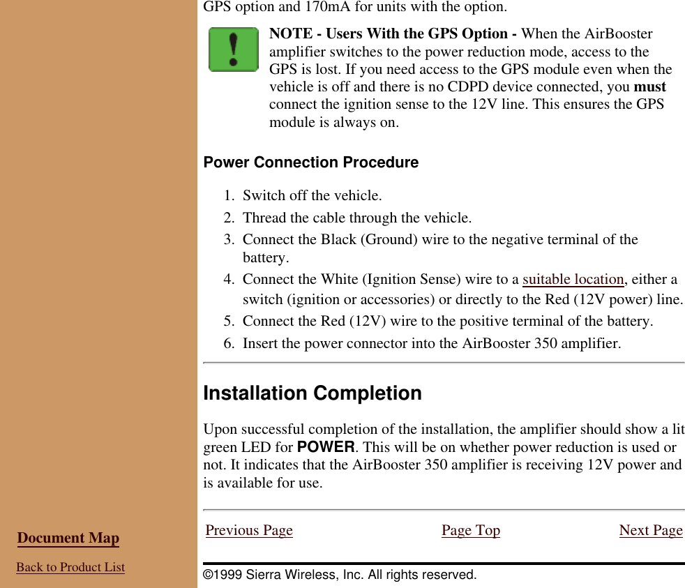 GPS option and 170mA for units with the option.NOTE - Users With the GPS Option - When the AirBoosteramplifier switches to the power reduction mode, access to theGPS is lost. If you need access to the GPS module even when thevehicle is off and there is no CDPD device connected, you mustconnect the ignition sense to the 12V line. This ensures the GPSmodule is always on.Power Connection ProcedureSwitch off the vehicle.1. Thread the cable through the vehicle.2. Connect the Black (Ground) wire to the negative terminal of thebattery.3. Connect the White (Ignition Sense) wire to a suitable location, either aswitch (ignition or accessories) or directly to the Red (12V power) line.4. Connect the Red (12V) wire to the positive terminal of the battery.5. Insert the power connector into the AirBooster 350 amplifier.6. Installation CompletionUpon successful completion of the installation, the amplifier should show a litgreen LED for POWER. This will be on whether power reduction is used ornot. It indicates that the AirBooster 350 amplifier is receiving 12V power andis available for use. Document Map Back to Product ListPrevious Page Page Top Next Page©1999 Sierra Wireless, Inc. All rights reserved.