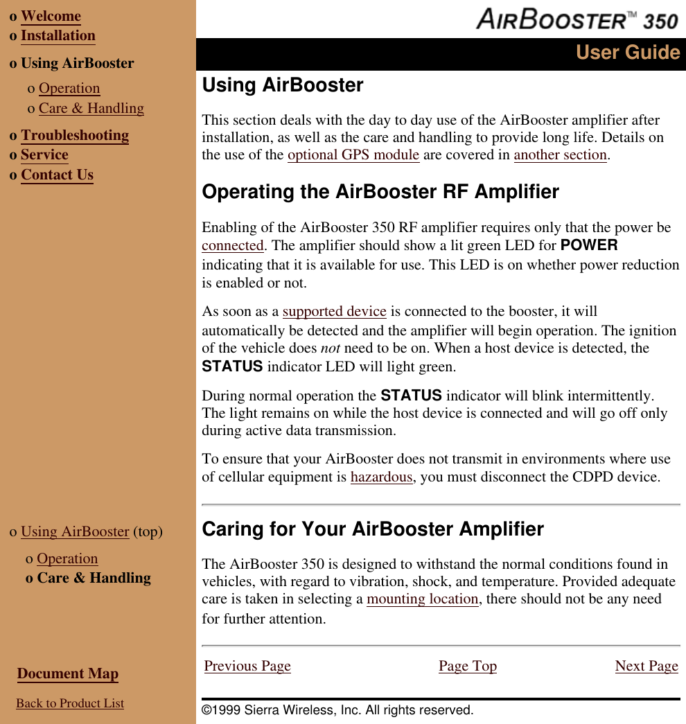 o Welcomeo Installationo Using AirBooster o Operationo Care & Handlingo Troubleshootingo Serviceo Contact UsUser GuideUsing AirBoosterThis section deals with the day to day use of the AirBooster amplifier afterinstallation, as well as the care and handling to provide long life. Details onthe use of the optional GPS module are covered in another section.Operating the AirBooster RF AmplifierEnabling of the AirBooster 350 RF amplifier requires only that the power beconnected. The amplifier should show a lit green LED for POWERindicating that it is available for use. This LED is on whether power reductionis enabled or not.As soon as a supported device is connected to the booster, it willautomatically be detected and the amplifier will begin operation. The ignitionof the vehicle does not need to be on. When a host device is detected, theSTATUS indicator LED will light green.During normal operation the STATUS indicator will blink intermittently.The light remains on while the host device is connected and will go off onlyduring active data transmission.To ensure that your AirBooster does not transmit in environments where useof cellular equipment is hazardous, you must disconnect the CDPD device.o Using AirBooster (top) o Operationo Care & HandlingCaring for Your AirBooster AmplifierThe AirBooster 350 is designed to withstand the normal conditions found invehicles, with regard to vibration, shock, and temperature. Provided adequatecare is taken in selecting a mounting location, there should not be any needfor further attention. Document Map Back to Product ListPrevious Page Page Top Next Page©1999 Sierra Wireless, Inc. All rights reserved.