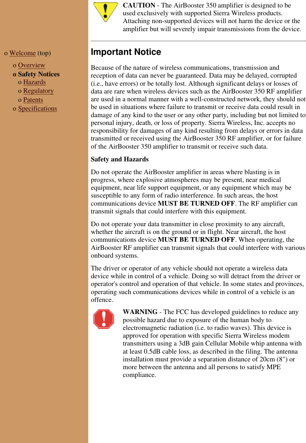CAUTION - The AirBooster 350 amplifier is designed to beused exclusively with supported Sierra Wireless products.Attaching non-supported devices will not harm the device or theamplifier but will severely impair transmissions from the device.o Welcome (top) o Overviewo Safety Notices o Hazards o Regulatory o Patentso SpecificationsImportant NoticeBecause of the nature of wireless communications, transmission andreception of data can never be guaranteed. Data may be delayed, corrupted(i.e., have errors) or be totally lost. Although significant delays or losses ofdata are rare when wireless devices such as the AirBooster 350 RF amplifierare used in a normal manner with a well-constructed network, they should notbe used in situations where failure to transmit or receive data could result indamage of any kind to the user or any other party, including but not limited topersonal injury, death, or loss of property. Sierra Wireless, Inc. accepts noresponsibility for damages of any kind resulting from delays or errors in datatransmitted or received using the AirBooster 350 RF amplifier, or for failureof the AirBooster 350 amplifier to transmit or receive such data. Safety and HazardsDo not operate the AirBooster amplifier in areas where blasting is inprogress, where explosive atmospheres may be present, near medicalequipment, near life support equipment, or any equipment which may besusceptible to any form of radio interference. In such areas, the hostcommunications device MUST BE TURNED OFF. The RF amplifier cantransmit signals that could interfere with this equipment.Do not operate your data transmitter in close proximity to any aircraft,whether the aircraft is on the ground or in flight. Near aircraft, the hostcommunications device MUST BE TURNED OFF. When operating, theAirBooster RF amplifier can transmit signals that could interfere with variousonboard systems.The driver or operator of any vehicle should not operate a wireless datadevice while in control of a vehicle. Doing so will detract from the driver oroperator's control and operation of that vehicle. In some states and provinces,operating such communications devices while in control of a vehicle is anoffence.WARNING - The FCC has developed guidelines to reduce anypossible hazard due to exposure of the human body toelectromagnetic radiation (i.e. to radio waves). This device isapproved for operation with specific Sierra Wireless modemtransmitters using a 3dB gain Cellular Mobile whip antenna withat least 0.5dB cable loss, as described in the filing. The antennainstallation must provide a separation distance of 20cm (8") ormore between the antenna and all persons to satisfy MPEcompliance.