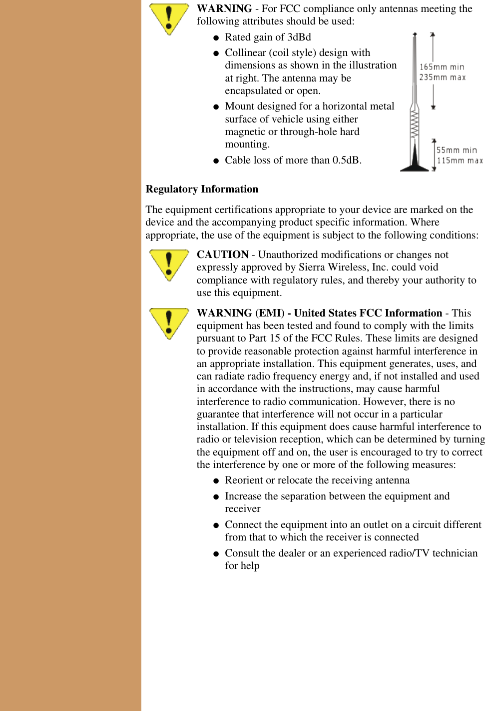 WARNING - For FCC compliance only antennas meeting thefollowing attributes should be used:Rated gain of 3dBd● Collinear (coil style) design withdimensions as shown in the illustrationat right. The antenna may beencapsulated or open.● Mount designed for a horizontal metalsurface of vehicle using eithermagnetic or through-hole hardmounting.● Cable loss of more than 0.5dB.● Regulatory InformationThe equipment certifications appropriate to your device are marked on thedevice and the accompanying product specific information. Whereappropriate, the use of the equipment is subject to the following conditions:CAUTION - Unauthorized modifications or changes notexpressly approved by Sierra Wireless, Inc. could voidcompliance with regulatory rules, and thereby your authority touse this equipment.WARNING (EMI) - United States FCC Information - Thisequipment has been tested and found to comply with the limitspursuant to Part 15 of the FCC Rules. These limits are designedto provide reasonable protection against harmful interference inan appropriate installation. This equipment generates, uses, andcan radiate radio frequency energy and, if not installed and usedin accordance with the instructions, may cause harmfulinterference to radio communication. However, there is noguarantee that interference will not occur in a particularinstallation. If this equipment does cause harmful interference toradio or television reception, which can be determined by turningthe equipment off and on, the user is encouraged to try to correctthe interference by one or more of the following measures:Reorient or relocate the receiving antenna● Increase the separation between the equipment andreceiver● Connect the equipment into an outlet on a circuit differentfrom that to which the receiver is connected● Consult the dealer or an experienced radio/TV technicianfor help●