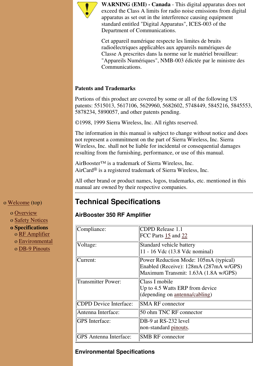 WARNING (EMI) - Canada - This digital apparatus does notexceed the Class A limits for radio noise emissions from digitalapparatus as set out in the interference causing equipmentstandard entitled "Digital Apparatus", ICES-003 of theDepartment of Communications.Cet appareil numérique respecte les limites de bruitsradioélectriques applicables aux appareils numériques deClasse A prescrites dans la norme sur le matériel brouilleur:"Appareils Numériques", NMB-003 édictée par le ministre desCommunications. Patents and TrademarksPortions of this product are covered by some or all of the following USpatents: 5515013, 5617106, 5629960, 5682602, 5748449, 5845216, 5845553,5878234, 5890057, and other patents pending.©1998, 1999 Sierra Wireless, Inc. All rights reserved.The information in this manual is subject to change without notice and doesnot represent a commitment on the part of Sierra Wireless, Inc. SierraWireless, Inc. shall not be liable for incidental or consequential damagesresulting from the furnishing, performance, or use of this manual.AirBooster™ is a trademark of Sierra Wireless, Inc.AirCard® is a registered trademark of Sierra Wireless, Inc.All other brand or product names, logos, trademarks, etc. mentioned in thismanual are owned by their respective companies.o Welcome (top) o Overviewo Safety Noticeso Specifications o RF Amplifier o Environmental o DB-9 PinoutsTechnical SpecificationsAirBooster 350 RF AmplifierCompliance: CDPD Release 1.1FCC Parts 15 and 22Voltage: Standard vehicle battery11 - 16 Vdc (13.8 Vdc nominal)Current: Power Reduction Mode: 105mA (typical)Enabled (Receive): 128mA (287mA w/GPS)Maximum Transmit: 1.63A (1.8A w/GPS)Transmitter Power: Class I mobileUp to 4.5 Watts ERP from device(depending on antenna/cabling)CDPD Device Interface: SMA RF connectorAntenna Interface: 50 ohm TNC RF connectorGPS Interface: DB-9 at RS-232 levelnon-standard pinouts.GPS Antenna Interface: SMB RF connectorEnvironmental Specifications