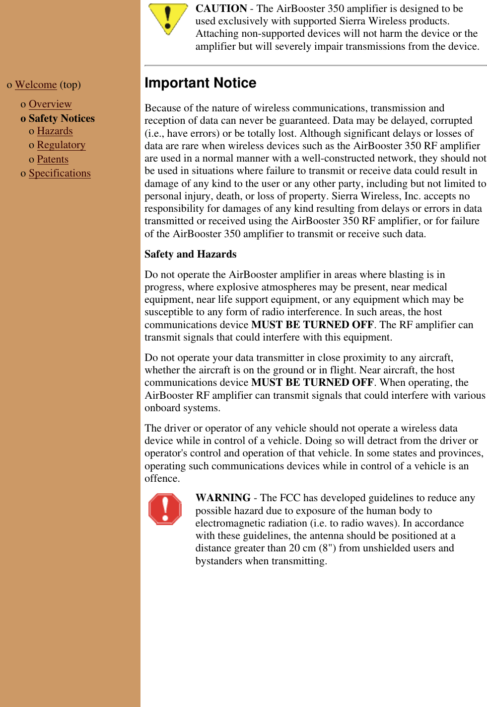 CAUTION - The AirBooster 350 amplifier is designed to beused exclusively with supported Sierra Wireless products.Attaching non-supported devices will not harm the device or theamplifier but will severely impair transmissions from the device.o Welcome (top)  o Overviewo Safety Notices   o Hazards   o Regulatory   o Patentso SpecificationsImportant NoticeBecause of the nature of wireless communications, transmission andreception of data can never be guaranteed. Data may be delayed, corrupted(i.e., have errors) or be totally lost. Although significant delays or losses ofdata are rare when wireless devices such as the AirBooster 350 RF amplifierare used in a normal manner with a well-constructed network, they should notbe used in situations where failure to transmit or receive data could result indamage of any kind to the user or any other party, including but not limited topersonal injury, death, or loss of property. Sierra Wireless, Inc. accepts noresponsibility for damages of any kind resulting from delays or errors in datatransmitted or received using the AirBooster 350 RF amplifier, or for failureof the AirBooster 350 amplifier to transmit or receive such data.  Safety and HazardsDo not operate the AirBooster amplifier in areas where blasting is inprogress, where explosive atmospheres may be present, near medicalequipment, near life support equipment, or any equipment which may besusceptible to any form of radio interference. In such areas, the hostcommunications device MUST BE TURNED OFF. The RF amplifier cantransmit signals that could interfere with this equipment.Do not operate your data transmitter in close proximity to any aircraft,whether the aircraft is on the ground or in flight. Near aircraft, the hostcommunications device MUST BE TURNED OFF. When operating, theAirBooster RF amplifier can transmit signals that could interfere with variousonboard systems.The driver or operator of any vehicle should not operate a wireless datadevice while in control of a vehicle. Doing so will detract from the driver oroperator&apos;s control and operation of that vehicle. In some states and provinces,operating such communications devices while in control of a vehicle is anoffence.WARNING - The FCC has developed guidelines to reduce anypossible hazard due to exposure of the human body toelectromagnetic radiation (i.e. to radio waves). In accordancewith these guidelines, the antenna should be positioned at adistance greater than 20 cm (8&quot;) from unshielded users andbystanders when transmitting.