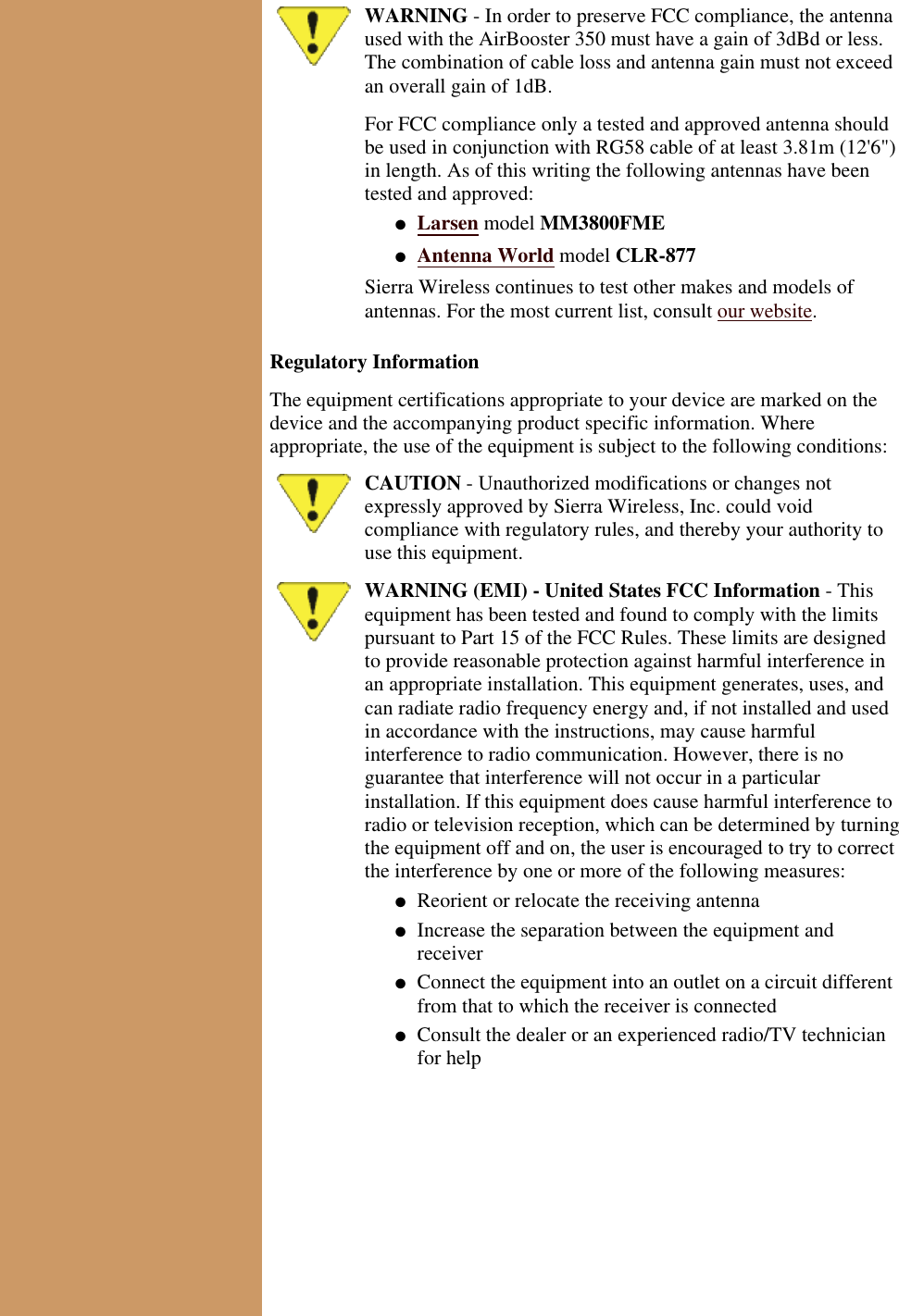 WARNING - In order to preserve FCC compliance, the antennaused with the AirBooster 350 must have a gain of 3dBd or less.The combination of cable loss and antenna gain must not exceedan overall gain of 1dB.For FCC compliance only a tested and approved antenna shouldbe used in conjunction with RG58 cable of at least 3.81m (12&apos;6&quot;)in length. As of this writing the following antennas have beentested and approved:Larsen model MM3800FME●   Antenna World model CLR-877●   Sierra Wireless continues to test other makes and models ofantennas. For the most current list, consult our website.Regulatory InformationThe equipment certifications appropriate to your device are marked on thedevice and the accompanying product specific information. Whereappropriate, the use of the equipment is subject to the following conditions:CAUTION - Unauthorized modifications or changes notexpressly approved by Sierra Wireless, Inc. could voidcompliance with regulatory rules, and thereby your authority touse this equipment.WARNING (EMI) - United States FCC Information - Thisequipment has been tested and found to comply with the limitspursuant to Part 15 of the FCC Rules. These limits are designedto provide reasonable protection against harmful interference inan appropriate installation. This equipment generates, uses, andcan radiate radio frequency energy and, if not installed and usedin accordance with the instructions, may cause harmfulinterference to radio communication. However, there is noguarantee that interference will not occur in a particularinstallation. If this equipment does cause harmful interference toradio or television reception, which can be determined by turningthe equipment off and on, the user is encouraged to try to correctthe interference by one or more of the following measures:Reorient or relocate the receiving antenna●   Increase the separation between the equipment andreceiver●   Connect the equipment into an outlet on a circuit differentfrom that to which the receiver is connected●   Consult the dealer or an experienced radio/TV technicianfor help●   
