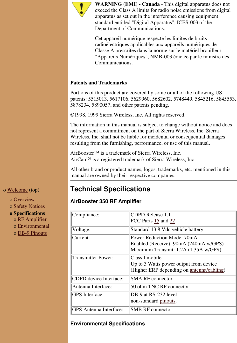 WARNING (EMI) - Canada - This digital apparatus does notexceed the Class A limits for radio noise emissions from digitalapparatus as set out in the interference causing equipmentstandard entitled &quot;Digital Apparatus&quot;, ICES-003 of theDepartment of Communications.Cet appareil numérique respecte les limites de bruitsradioélectriques applicables aux appareils numériques deClasse A prescrites dans la norme sur le matériel brouilleur:&quot;Appareils Numériques&quot;, NMB-003 édictée par le ministre desCommunications. Patents and TrademarksPortions of this product are covered by some or all of the following USpatents: 5515013, 5617106, 5629960, 5682602, 5748449, 5845216, 5845553,5878234, 5890057, and other patents pending.©1998, 1999 Sierra Wireless, Inc. All rights reserved.The information in this manual is subject to change without notice and doesnot represent a commitment on the part of Sierra Wireless, Inc. SierraWireless, Inc. shall not be liable for incidental or consequential damagesresulting from the furnishing, performance, or use of this manual.AirBooster™ is a trademark of Sierra Wireless, Inc.AirCard® is a registered trademark of Sierra Wireless, Inc.All other brand or product names, logos, trademarks, etc. mentioned in thismanual are owned by their respective companies.o Welcome (top)  o Overviewo Safety Noticeso Specifications   o RF Amplifier   o Environmental   o DB-9 PinoutsTechnical SpecificationsAirBooster 350 RF AmplifierCompliance: CDPD Release 1.1FCC Parts 15 and 22Voltage: Standard 13.8 Vdc vehicle batteryCurrent: Power Reduction Mode: 70mAEnabled (Receive): 90mA (240mA w/GPS)Maximum Transmit: 1.2A (1.35A w/GPS)Transmitter Power: Class I mobileUp to 3 Watts power output from device(Higher ERP depending on antenna/cabling)CDPD device Interface: SMA RF connectorAntenna Interface: 50 ohm TNC RF connectorGPS Interface: DB-9 at RS-232 levelnon-standard pinouts.GPS Antenna Interface: SMB RF connectorEnvironmental Specifications