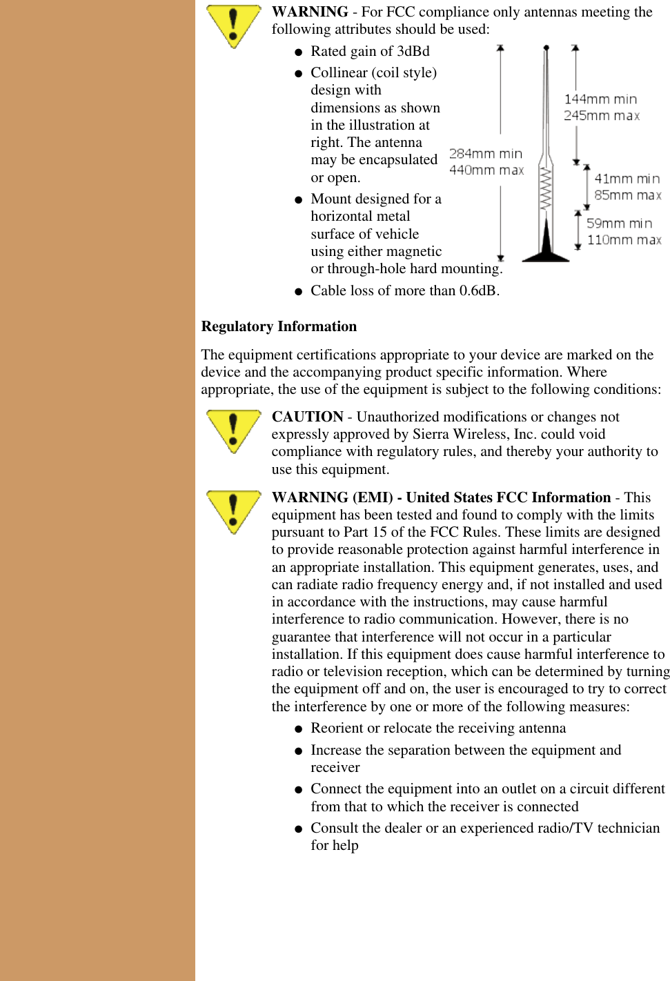 WARNING - For FCC compliance only antennas meeting thefollowing attributes should be used:Rated gain of 3dBd●   Collinear (coil style)design withdimensions as shownin the illustration atright. The antennamay be encapsulatedor open.●   Mount designed for ahorizontal metalsurface of vehicleusing either magneticor through-hole hard mounting.●   Cable loss of more than 0.6dB.●   Regulatory InformationThe equipment certifications appropriate to your device are marked on thedevice and the accompanying product specific information. Whereappropriate, the use of the equipment is subject to the following conditions:CAUTION - Unauthorized modifications or changes notexpressly approved by Sierra Wireless, Inc. could voidcompliance with regulatory rules, and thereby your authority touse this equipment.WARNING (EMI) - United States FCC Information - Thisequipment has been tested and found to comply with the limitspursuant to Part 15 of the FCC Rules. These limits are designedto provide reasonable protection against harmful interference inan appropriate installation. This equipment generates, uses, andcan radiate radio frequency energy and, if not installed and usedin accordance with the instructions, may cause harmfulinterference to radio communication. However, there is noguarantee that interference will not occur in a particularinstallation. If this equipment does cause harmful interference toradio or television reception, which can be determined by turningthe equipment off and on, the user is encouraged to try to correctthe interference by one or more of the following measures:Reorient or relocate the receiving antenna●   Increase the separation between the equipment andreceiver●   Connect the equipment into an outlet on a circuit differentfrom that to which the receiver is connected●   Consult the dealer or an experienced radio/TV technicianfor help●   