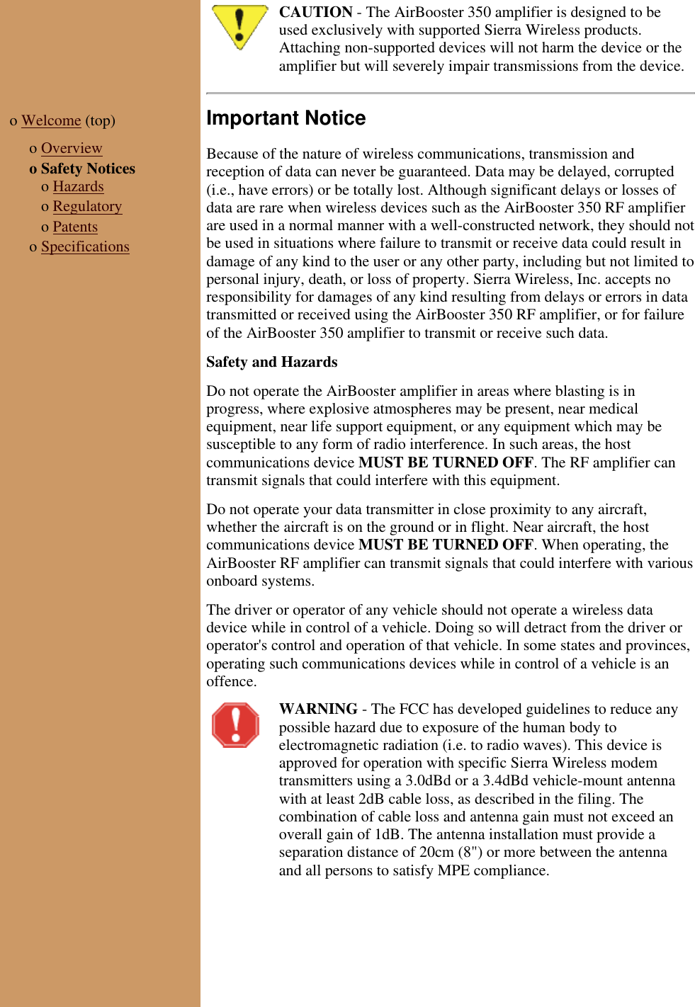 CAUTION - The AirBooster 350 amplifier is designed to beused exclusively with supported Sierra Wireless products.Attaching non-supported devices will not harm the device or theamplifier but will severely impair transmissions from the device.o Welcome (top)  o Overviewo Safety Notices   o Hazards   o Regulatory   o Patentso SpecificationsImportant NoticeBecause of the nature of wireless communications, transmission andreception of data can never be guaranteed. Data may be delayed, corrupted(i.e., have errors) or be totally lost. Although significant delays or losses ofdata are rare when wireless devices such as the AirBooster 350 RF amplifierare used in a normal manner with a well-constructed network, they should notbe used in situations where failure to transmit or receive data could result indamage of any kind to the user or any other party, including but not limited topersonal injury, death, or loss of property. Sierra Wireless, Inc. accepts noresponsibility for damages of any kind resulting from delays or errors in datatransmitted or received using the AirBooster 350 RF amplifier, or for failureof the AirBooster 350 amplifier to transmit or receive such data.  Safety and HazardsDo not operate the AirBooster amplifier in areas where blasting is inprogress, where explosive atmospheres may be present, near medicalequipment, near life support equipment, or any equipment which may besusceptible to any form of radio interference. In such areas, the hostcommunications device MUST BE TURNED OFF. The RF amplifier cantransmit signals that could interfere with this equipment.Do not operate your data transmitter in close proximity to any aircraft,whether the aircraft is on the ground or in flight. Near aircraft, the hostcommunications device MUST BE TURNED OFF. When operating, theAirBooster RF amplifier can transmit signals that could interfere with variousonboard systems.The driver or operator of any vehicle should not operate a wireless datadevice while in control of a vehicle. Doing so will detract from the driver oroperator&apos;s control and operation of that vehicle. In some states and provinces,operating such communications devices while in control of a vehicle is anoffence.WARNING - The FCC has developed guidelines to reduce anypossible hazard due to exposure of the human body toelectromagnetic radiation (i.e. to radio waves). This device isapproved for operation with specific Sierra Wireless modemtransmitters using a 3.0dBd or a 3.4dBd vehicle-mount antennawith at least 2dB cable loss, as described in the filing. Thecombination of cable loss and antenna gain must not exceed anoverall gain of 1dB. The antenna installation must provide aseparation distance of 20cm (8&quot;) or more between the antennaand all persons to satisfy MPE compliance.