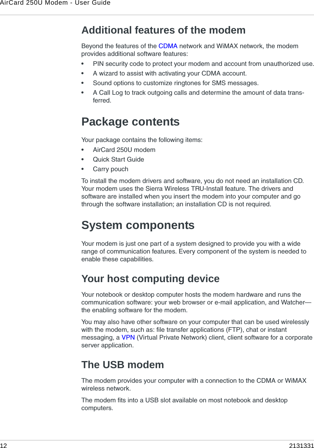 AirCard 250U Modem - User Guide12 2131331Additional features of the modemBeyond the features of the CDMA network and WiMAX network, the modem provides additional software features:•PIN security code to protect your modem and account from unauthorized use.•A wizard to assist with activating your CDMA account.•Sound options to customize ringtones for SMS messages.•A Call Log to track outgoing calls and determine the amount of data trans-ferred.Package contentsYour package contains the following items:•AirCard 250U modem•Quick Start Guide•Carry pouchTo install the modem drivers and software, you do not need an installation CD. Your modem uses the Sierra Wireless TRU-Install feature. The drivers and software are installed when you insert the modem into your computer and go through the software installation; an installation CD is not required.System componentsYour modem is just one part of a system designed to provide you with a wide range of communication features. Every component of the system is needed to enable these capabilities.Your host computing deviceYour notebook or desktop computer hosts the modem hardware and runs the communication software: your web browser or e-mail application, and Watcher—the enabling software for the modem.You may also have other software on your computer that can be used wirelessly with the modem, such as: file transfer applications (FTP), chat or instant messaging, a VPN (Virtual Private Network) client, client software for a corporate server application.The USB modemThe modem provides your computer with a connection to the CDMA or WiMAX wireless network.The modem fits into a USB slot available on most notebook and desktop computers.