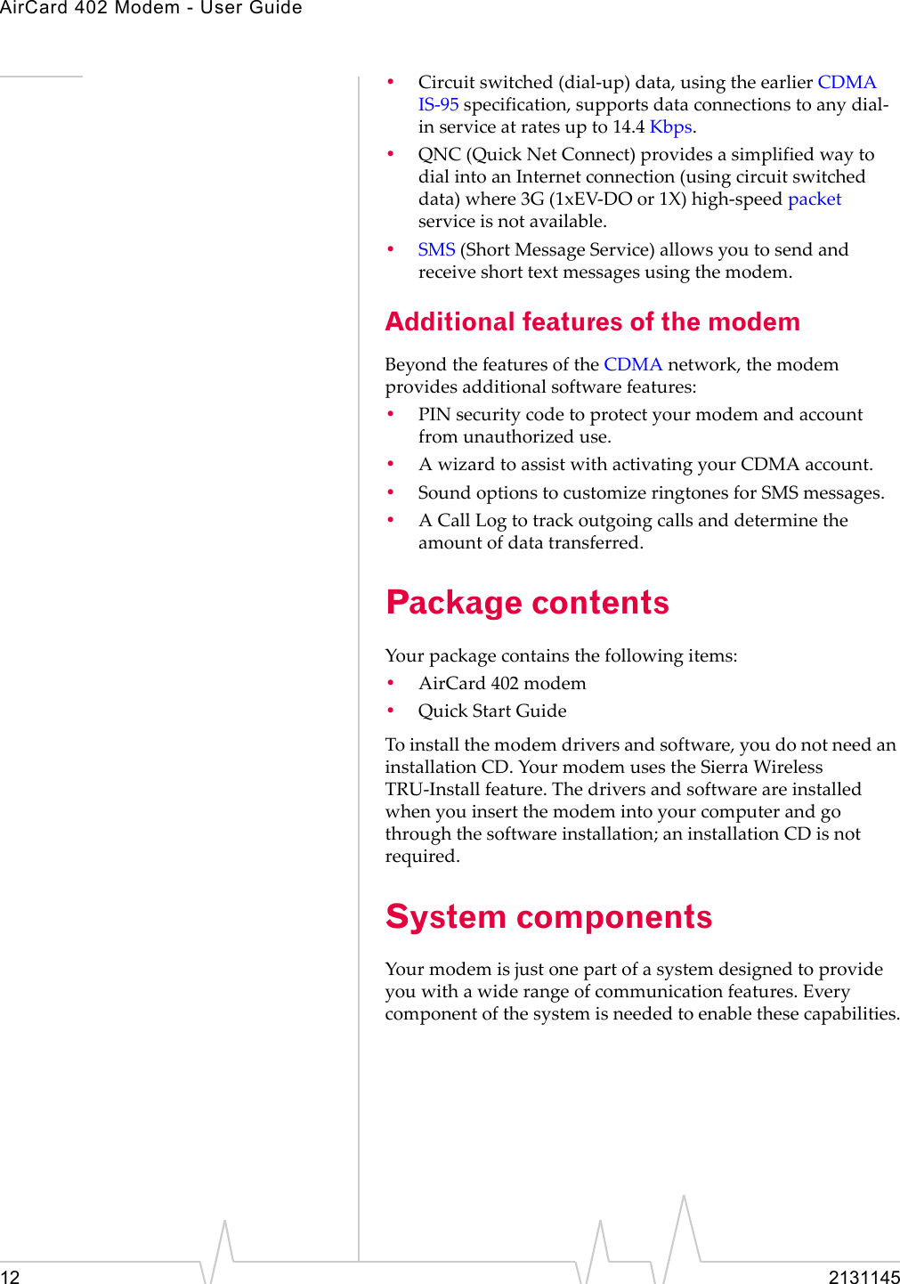 AirCard 402 Modem - User Guide12 2131145•Circuitswitched(dial‐up)data,usingtheearlierCDMAIS‐95specification,supportsdataconnectionstoanydial‐inserviceatratesupto14.4 Kbps.•QNC (QuickNetConnect)providesasimplifiedwaytodialintoanInternetconnection(usingcircuitswitcheddata)where3G(1xEV‐DOor1X)high‐speedpacketserviceisnotavailable.•SMS (ShortMessageService)allowsyoutosendandreceiveshorttextmessagesusingthemodem.Additional features of the modemBeyondthefeaturesoftheCDMAnetwork,themodemprovidesadditionalsoftwarefeatures:•PINsecuritycodetoprotectyourmodemandaccountfromunauthorizeduse.•AwizardtoassistwithactivatingyourCDMAaccount.•SoundoptionstocustomizeringtonesforSMSmessages.•ACallLogtotrackoutgoingcallsanddeterminetheamountofdatatransferred.Package contentsYourpackagecontainsthefollowingitems:•AirCard 402modem•QuickStartGuideToinstallthemodemdriversandsoftware,youdonotneedaninstallationCD.YourmodemusestheSierraWirelessTRU‐Installfeature.Thedriversandsoftwareareinstalledwhenyouinsertthemodemintoyourcomputerandgothroughthesoftwareinstallation;aninstallationCDisnotrequired.System componentsYourmodemisjustonepartofasystemdesignedtoprovideyouwithawiderangeofcommunicationfeatures.Everycomponentofthesystemisneededtoenablethesecapabilities.