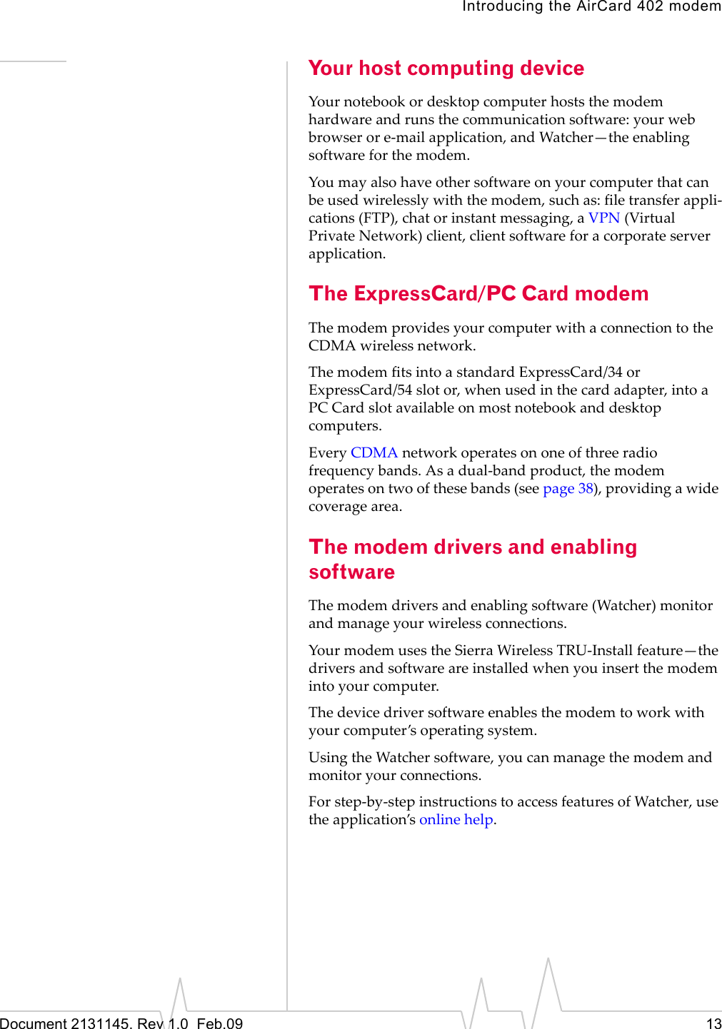 Introducing the AirCard 402 modemDocument 2131145. Rev 1.0 Feb.09 13Your host computing deviceYournotebookordesktopcomputerhoststhemodemhardwareandrunsthecommunicationsoftware:yourwebbrowserore‐mailapplication,andWatcher—theenablingsoftwareforthemodem.Youmayalsohaveothersoftwareonyourcomputerthatcanbeusedwirelesslywiththemodem,suchas:filetransferappli‐cations(FTP),chatorinstantmessaging,aVPN(VirtualPrivateNetwork)client,clientsoftwareforacorporateserverapplication.The ExpressCard/PC Card modemThemodemprovidesyourcomputerwithaconnectiontotheCDMAwirelessnetwork.ThemodemfitsintoastandardExpressCard/34orExpressCard/54slotor,whenusedinthecardadapter,intoaPC Cardslotavailableonmostnotebookanddesktopcomputers.EveryCDMAnetworkoperatesononeofthreeradiofrequencybands.Asadual‐bandproduct,themodemoperatesontwoofthesebands(seepage 38),providingawidecoveragearea.The modem drivers and enabling softwareThemodemdriversandenablingsoftware(Watcher)monitorandmanageyourwirelessconnections.YourmodemusestheSierraWirelessTRU‐Installfeature—thedriversandsoftwareareinstalledwhenyouinsertthemodemintoyourcomputer.Thedevicedriversoftwareenablesthemodemtoworkwithyourcomputer’soperatingsystem.UsingtheWatchersoftware,youcanmanagethemodemandmonitoryourconnections.Forstep‐by‐stepinstructionstoaccessfeaturesofWatcher,usetheapplication’sonlinehelp.