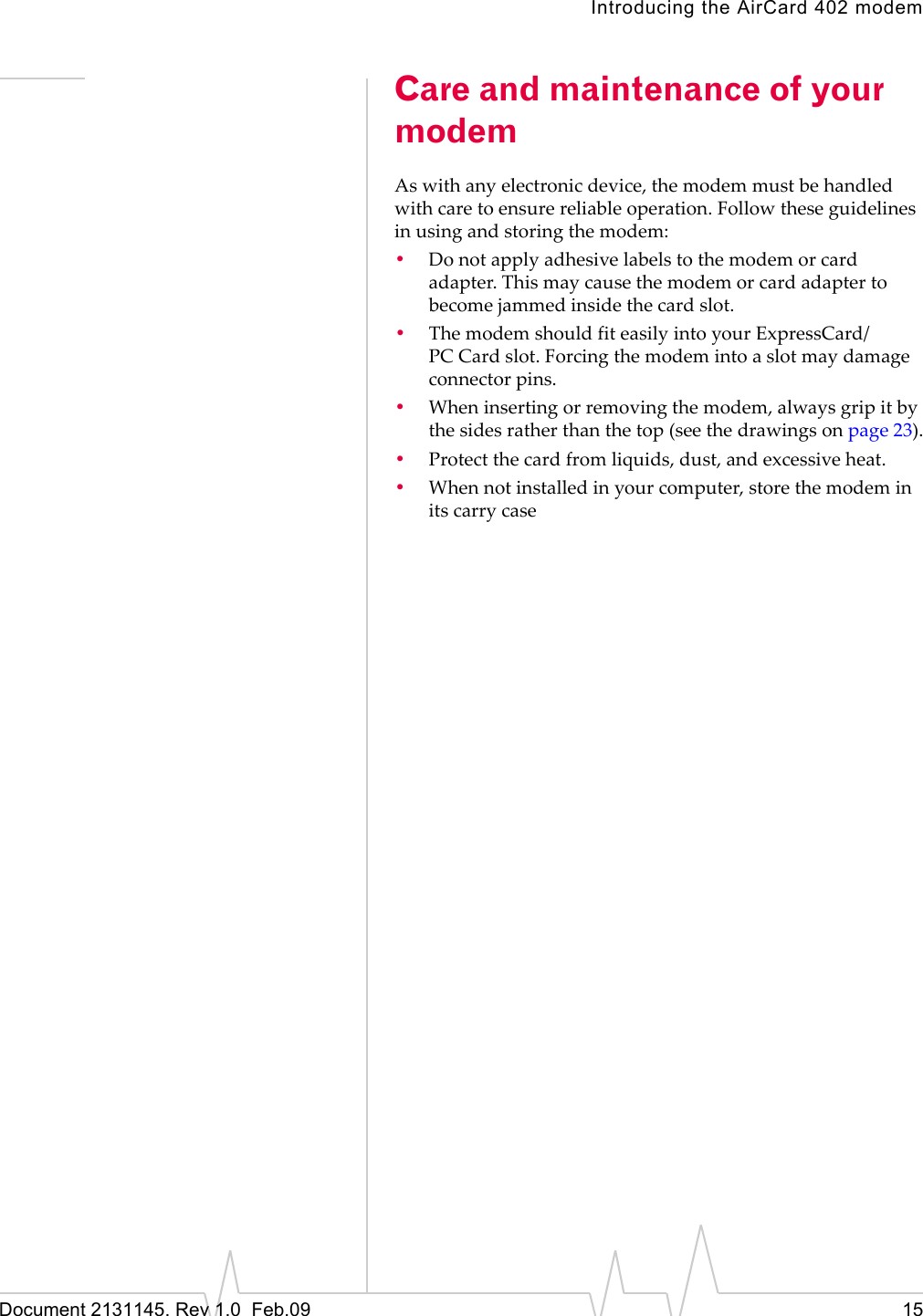 Introducing the AirCard 402 modemDocument 2131145. Rev 1.0 Feb.09 15Care and maintenance of your modemAswithanyelectronicdevice,themodemmustbehandledwithcaretoensurereliableoperation.Followtheseguidelinesinusingandstoringthemodem:•Donotapplyadhesivelabelstothemodemorcardadapter.Thismaycausethemodemorcardadaptertobecomejammedinsidethecardslot.•ThemodemshouldfiteasilyintoyourExpressCard/PC Cardslot.Forcingthemodemintoaslotmaydamageconnectorpins.•Wheninsertingorremovingthemodem,alwaysgripitbythesidesratherthanthetop(seethedrawingsonpage 23).•Protectthecardfromliquids,dust,andexcessiveheat.•Whennotinstalledinyourcomputer,storethemodeminitscarrycase