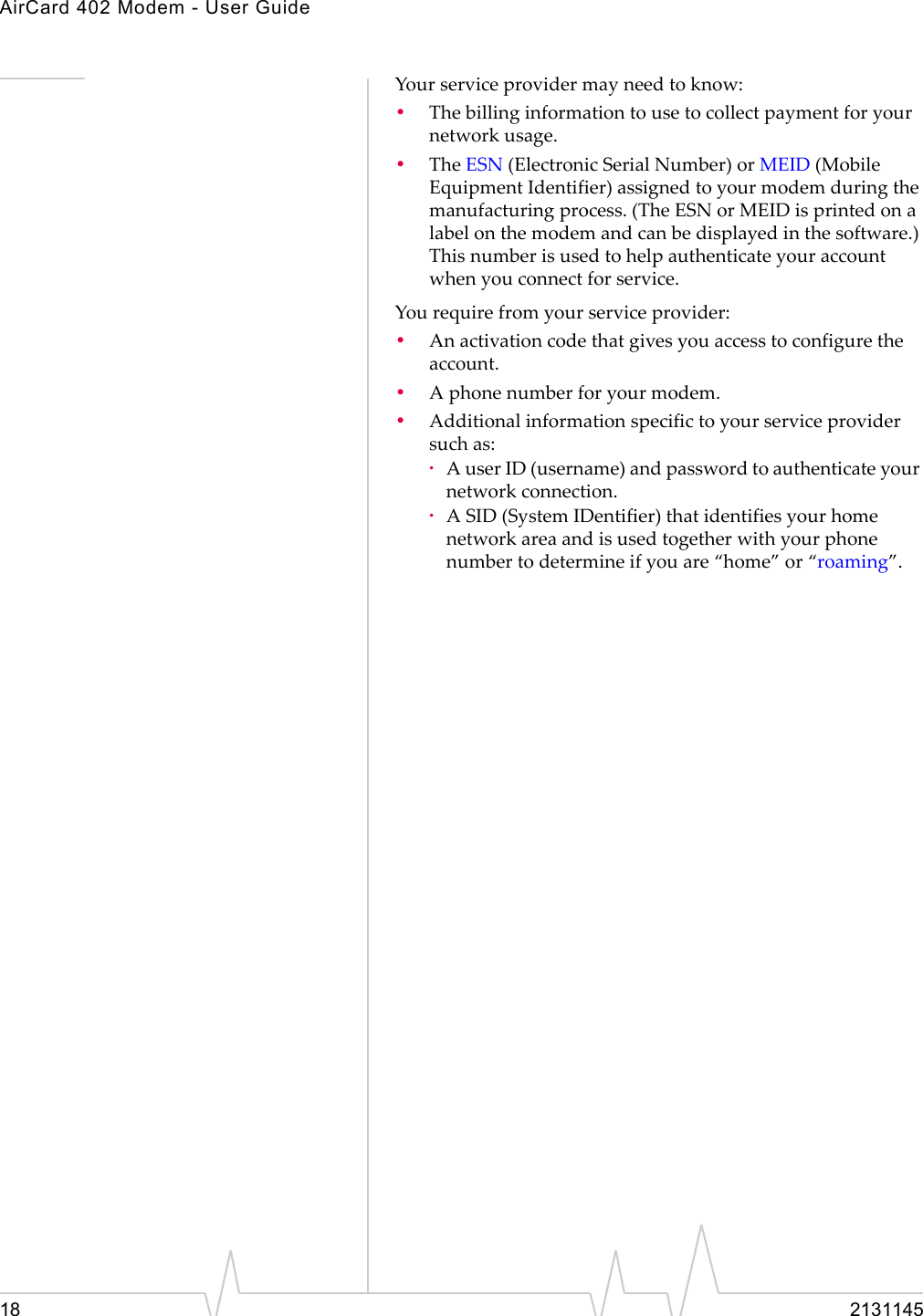 AirCard 402 Modem - User Guide18 2131145Yourserviceprovidermayneedtoknow:•Thebillinginformationtousetocollectpaymentforyournetworkusage.•TheESN (ElectronicSerialNumber)orMEID(MobileEquipmentIdentifier)assignedtoyourmodemduringthemanufacturingprocess.(TheESNorMEIDisprintedonalabelonthemodemandcanbedisplayedinthesoftware.)Thisnumberisusedtohelpauthenticateyouraccountwhenyouconnectforservice.Yourequirefromyourserviceprovider:•Anactivationcodethatgivesyouaccesstoconfiguretheaccount.•Aphonenumberforyourmodem.•Additionalinformationspecifictoyourserviceprovidersuchas:·AuserID(username)andpasswordtoauthenticateyournetworkconnection.·ASID(SystemIDentifier)thatidentifiesyourhomenetworkareaandisusedtogetherwithyourphonenumbertodetermineifyouare“home”or“roaming”.