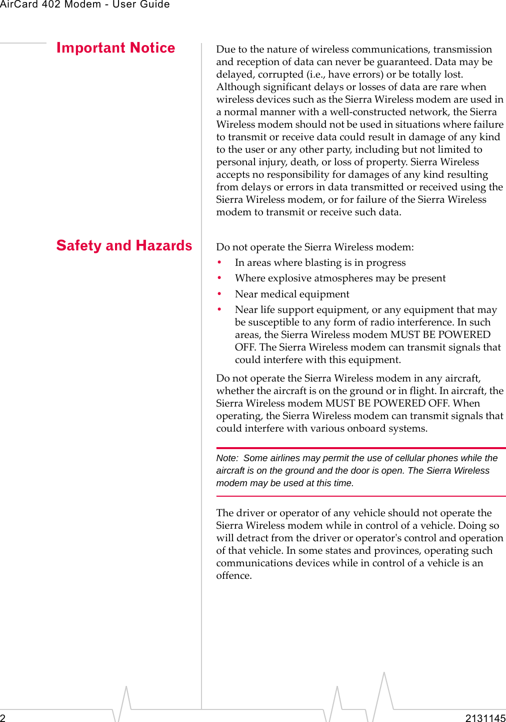 AirCard 402 Modem - User Guide22131145Important Notice Duetothenatureofwirelesscommunications,transmissionandreceptionofdatacanneverbeguaranteed.Datamaybedelayed,corrupted(i.e.,haveerrors)orbetotallylost.AlthoughsignificantdelaysorlossesofdataarerarewhenwirelessdevicessuchastheSierraWirelessmodemareusedinanormalmannerwithawell‐constructednetwork,theSierraWirelessmodemshouldnotbeusedinsituationswherefailuretotransmitorreceivedatacouldresultindamageofanykindtotheuseroranyotherparty,includingbutnotlimitedtopersonalinjury,death,orlossofproperty.SierraWirelessacceptsnoresponsibilityfordamagesofanykindresultingfromdelaysorerrorsindatatransmittedorreceivedusingtheSierraWirelessmodem,orforfailureoftheSierraWirelessmodemtotransmitorreceivesuchdata.Safety and Hazards DonotoperatetheSierraWirelessmodem:•Inareaswhereblastingisinprogress•Whereexplosiveatmospheresmaybepresent•Nearmedicalequipment•Nearlifesupportequipment,oranyequipmentthatmaybesusceptibletoanyformofradiointerference.Insuchareas,theSierraWirelessmodemMUSTBEPOWEREDOFF.TheSierraWirelessmodemcantransmitsignalsthatcouldinterferewiththisequipment.DonotoperatetheSierraWirelessmodeminanyaircraft,whethertheaircraftisonthegroundorinflight.Inaircraft,theSierraWirelessmodemMUSTBEPOWEREDOFF.Whenoperating,theSierraWirelessmodemcantransmitsignalsthatcouldinterferewithvariousonboardsystems.Note: Some airlines may permit the use of cellular phones while the aircraft is on the ground and the door is open. The Sierra Wireless modem may be used at this time.ThedriveroroperatorofanyvehicleshouldnotoperatetheSierraWirelessmodemwhileincontrolofavehicle.Doingsowilldetractfromthedriveroroperatorʹscontrolandoperationofthatvehicle.Insomestatesandprovinces,operatingsuchcommunicationsdeviceswhileincontrolofavehicleisanoffence.