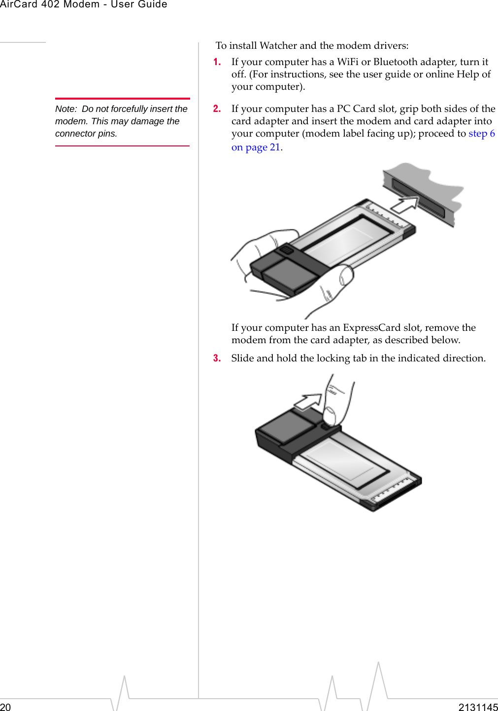 AirCard 402 Modem - User Guide20 2131145ToinstallWatcherandthemodemdrivers:1. IfyourcomputerhasaWiFiorBluetoothadapter,turnitoff.(Forinstructions,seetheuserguideoronlineHelpofyourcomputer).Note: Do not forcefully insert the modem. This may damage the connector pins.2. IfyourcomputerhasaPCCardslot,gripbothsidesofthecardadapterandinsertthemodemandcardadapterintoyourcomputer(modemlabelfacingup);proceedtostep6onpage 21.IfyourcomputerhasanExpressCardslot,removethemodemfromthecardadapter,asdescribedbelow.3. Slideandholdthelockingtabintheindicateddirection.