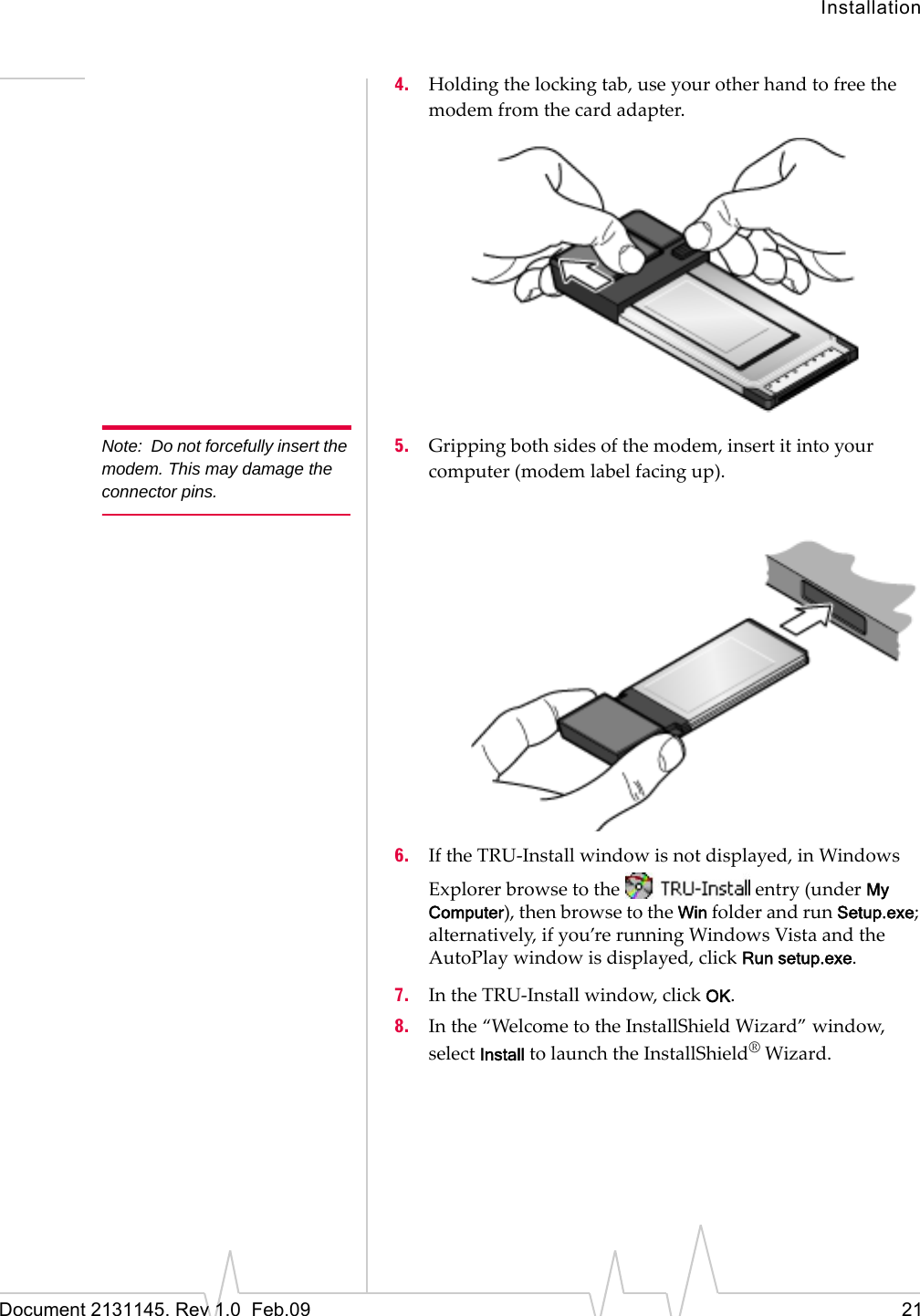 InstallationDocument 2131145. Rev 1.0 Feb.09 214. Holdingthelockingtab,useyourotherhandtofreethemodemfromthecardadapter.Note: Do not forcefully insert the modem. This may damage the connector pins.5. Grippingbothsidesofthemodem,insertitintoyourcomputer(modemlabelfacingup).6. IftheTRU‐Installwindowisnotdisplayed,inWindowsExplorerbrowsetotheentry(underMy Computer),thenbrowsetotheWinfolderandrunSetup.exe;alternatively,ifyou’rerunningWindowsVistaandtheAutoPlaywindowisdisplayed,clickRun setup.exe.7. IntheTRU‐Installwindow,clickOK.8. Inthe“WelcometotheInstallShieldWizard”window,selectInstalltolaunchtheInstallShield®Wizard.