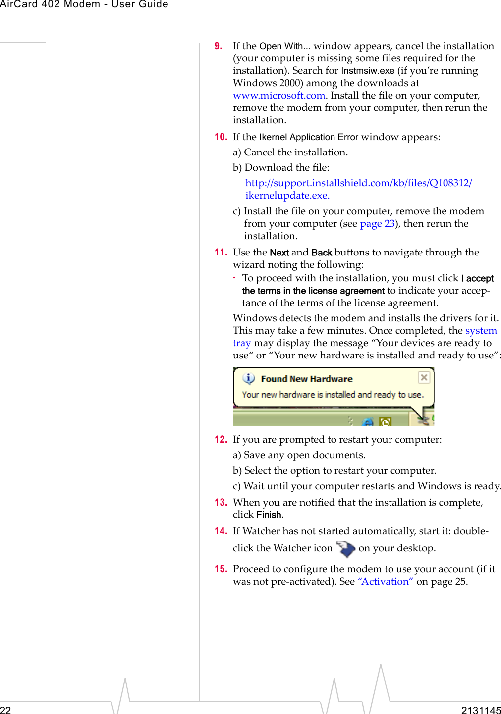 AirCard 402 Modem - User Guide22 21311459. IftheOpen With...windowappears,canceltheinstallation(yourcomputerismissingsomefilesrequiredfortheinstallation).SearchforInstmsiw.exe(ifyou’rerunningWindows2000)amongthedownloadsatwww.microsoft.com.Installthefileonyourcomputer,removethemodemfromyourcomputer,thenreruntheinstallation.10. IftheIkernel Application Errorwindowappears:a)Canceltheinstallation.b)Downloadthefile:http://support.installshield.com/kb/files/Q108312/ikernelupdate.exe.c)Installthefileonyourcomputer,removethemodemfromyourcomputer(seepage 23),thenreruntheinstallation.11. UsetheNextandBackbuttonstonavigatethroughthewizardnotingthefollowing:·Toproceedwiththeinstallation,youmustclickI accept the terms in the license agreement toindicateyouraccep‐tanceofthetermsofthelicenseagreement.Windowsdetectsthemodemandinstallsthedriversforit.Thismaytakeafewminutes.Oncecompleted,thesystemtraymaydisplaythemessage“Yourdevicesarereadytouse“or“Yournewhardwareisinstalledandreadytouse”:12. Ifyouarepromptedtorestartyourcomputer:a)Saveanyopendocuments.b)Selecttheoptiontorestartyourcomputer.c)WaituntilyourcomputerrestartsandWindowsisready.13. Whenyouarenotifiedthattheinstallationiscomplete,clickFinish.14. IfWatcherhasnotstartedautomatically,startit:double‐clicktheWatchericononyourdesktop.15. Proceedtoconfigurethemodemtouseyouraccount(ifitwasnotpre‐activated).See“Activation”onpage 25.