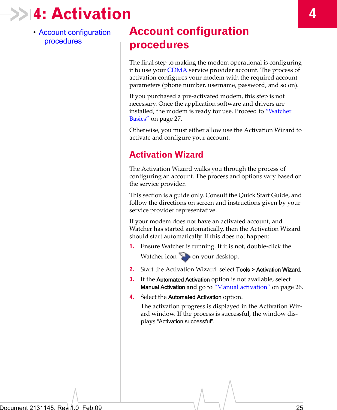 Document 2131145. Rev 1.0 Feb.09 2544: Activation•Account configuration proceduresAccount configuration proceduresThefinalsteptomakingthemodemoperationalisconfiguringittouseyourCDMAserviceprovideraccount.Theprocessofactivationconfiguresyourmodemwiththerequiredaccountparameters(phonenumber,username,password,andsoon).Ifyoupurchasedapre‐activatedmodem,thisstepisnotnecessary.Oncetheapplicationsoftwareanddriversareinstalled,themodemisreadyforuse.Proceedto“WatcherBasics”onpage 27.Otherwise,youmusteitherallowusetheActivationWizardtoactivateandconfigureyouraccount.Activation WizardTheActivationWizardwalksyouthroughtheprocessofconfiguringanaccount.Theprocessandoptionsvarybasedontheserviceprovider.Thissectionisaguideonly.ConsulttheQuickStartGuide,andfollowthedirectionsonscreenandinstructionsgivenbyyourserviceproviderrepresentative.Ifyourmodemdoesnothaveanactivatedaccount,andWatcherhasstartedautomatically,thentheActivationWizardshouldstartautomatically.Ifthisdoesnothappen:1. EnsureWatcherisrunning.Ifitisnot,double‐clicktheWatchericononyourdesktop.2. StarttheActivationWizard:selectTools > Activation Wizard.3. IftheAutomated Activationoptionisnotavailable,selectManual Activationandgoto“Manualactivation”onpage 26.4. SelecttheAutomated Activationoption.TheactivationprogressisdisplayedintheActivationWiz‐ardwindow.Iftheprocessissuccessful,thewindowdis‐plays“Activation successful”.