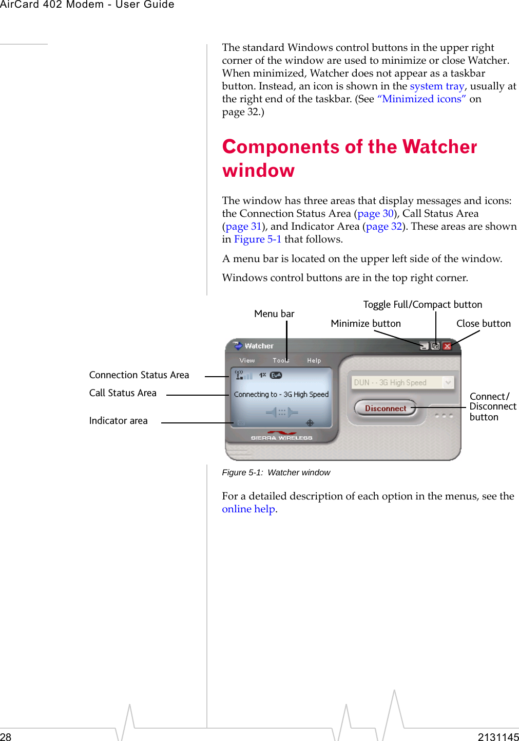 AirCard 402 Modem - User Guide28 2131145ThestandardWindowscontrolbuttonsintheupperrightcornerofthewindowareusedtominimizeorcloseWatcher.Whenminimized,Watcherdoesnotappearasataskbarbutton.Instead,aniconisshowninthesystemtray,usuallyattherightendofthetaskbar.(See“Minimizedicons”onpage 32.)Components of the Watcher windowThewindowhasthreeareasthatdisplaymessagesandicons:theConnectionStatusArea(page 30),CallStatusArea(page 31),andIndicatorArea(page 32).TheseareasareshowninFigure 5‐1thatfollows.Amenubarislocatedontheupperleftsideofthewindow.Windowscontrolbuttonsareinthetoprightcorner.Figure 5-1: Watcher windowForadetaileddescriptionofeachoptioninthemenus,seetheonlinehelp.Toggle Full/Compact buttonClose buttonMinimize buttonMenu barConnection Status AreaCall Status AreaIndicator area buttonDisconnectConnect/