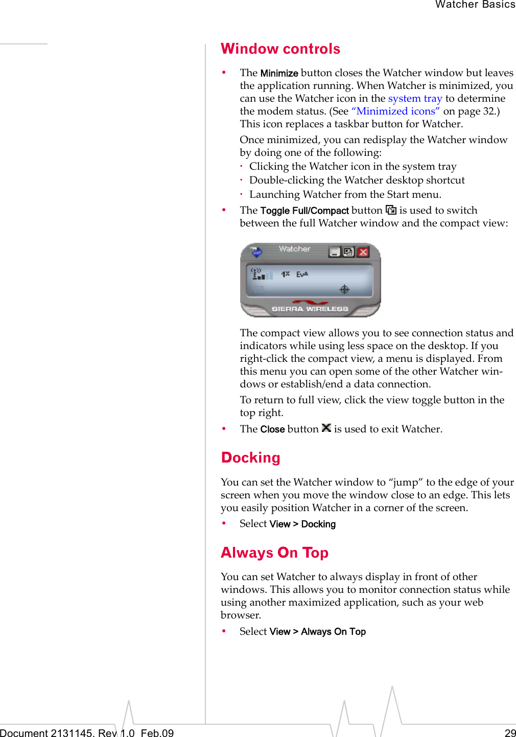 Watcher BasicsDocument 2131145. Rev 1.0 Feb.09 29Window controls•TheMinimizebuttonclosestheWatcherwindowbutleavestheapplicationrunning.WhenWatcherisminimized,youcanusetheWatchericoninthesystemtraytodeterminethemodemstatus.(See“Minimizedicons”onpage 32.)ThisiconreplacesataskbarbuttonforWatcher.Onceminimized,youcanredisplaytheWatcherwindowbydoingoneofthefollowing:·ClickingtheWatchericoninthesystemtray·Double‐clickingtheWatcherdesktopshortcut·LaunchingWatcherfromtheStartmenu.•TheToggle Full/CompactbuttonisusedtoswitchbetweenthefullWatcherwindowandthecompactview:Thecompactviewallowsyoutoseeconnectionstatusandindicatorswhileusinglessspaceonthedesktop.Ifyouright‐clickthecompactview,amenuisdisplayed.FromthismenuyoucanopensomeoftheotherWatcherwin‐dowsorestablish/endadataconnection.Toreturntofullview,clicktheviewtogglebuttoninthetopright.•TheClosebuttonisusedtoexitWatcher.DockingYoucansettheWatcherwindowto“jump”totheedgeofyourscreenwhenyoumovethewindowclosetoanedge.ThisletsyoueasilypositionWatcherinacornerofthescreen.•SelectView > DockingAlways On TopYoucansetWatchertoalwaysdisplayinfrontofotherwindows.Thisallowsyoutomonitorconnectionstatuswhileusinganothermaximizedapplication,suchasyourwebbrowser.•SelectView > Always On Top