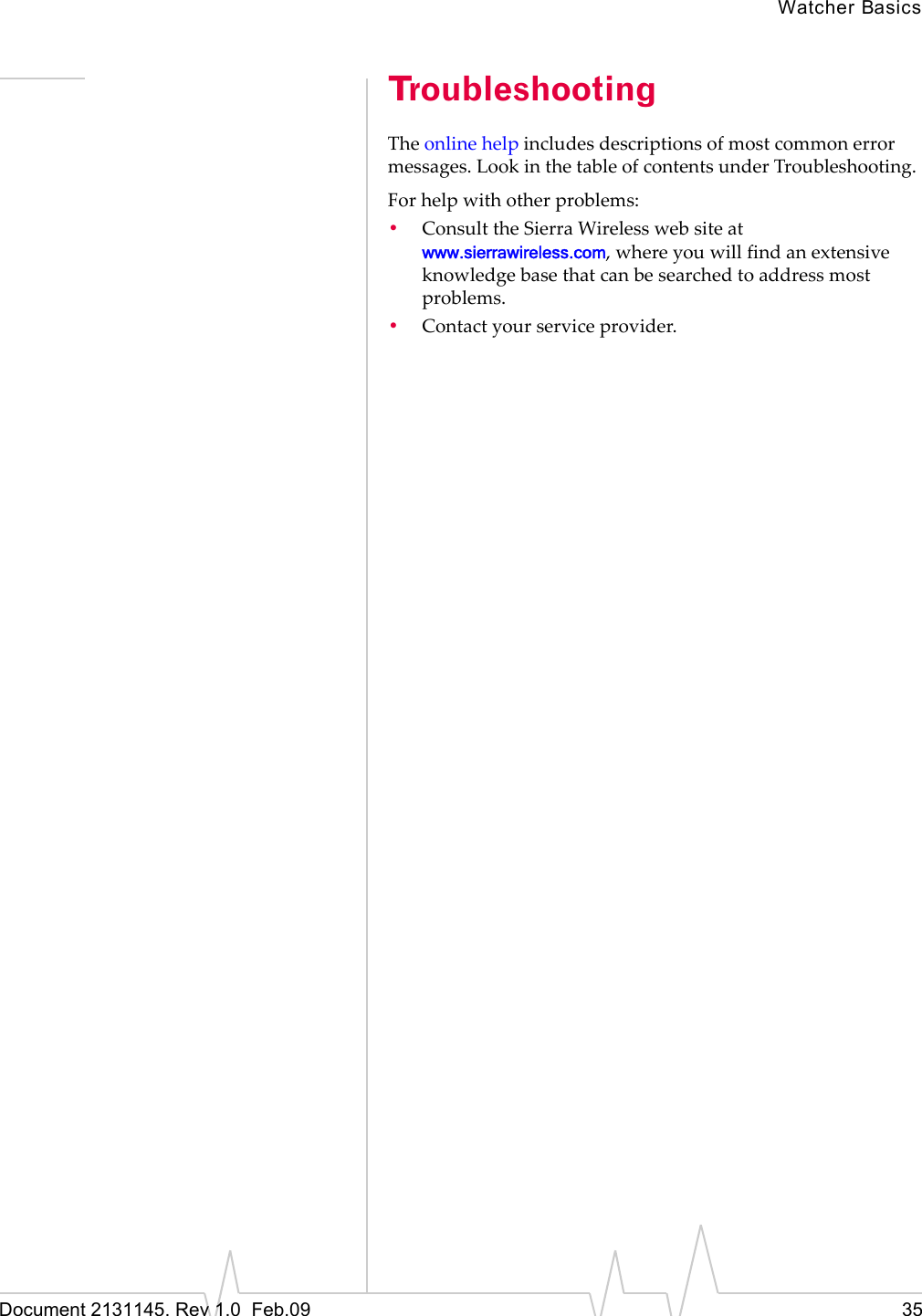 Watcher BasicsDocument 2131145. Rev 1.0 Feb.09 35TroubleshootingTheonlinehelpincludesdescriptionsofmostcommonerrormessages.LookinthetableofcontentsunderTroubleshooting.Forhelpwithotherproblems:•ConsulttheSierraWirelesswebsiteatwww.sierrawireless.com,whereyouwillfindanextensiveknowledgebasethatcanbesearchedtoaddressmostproblems.•Contactyourserviceprovider.