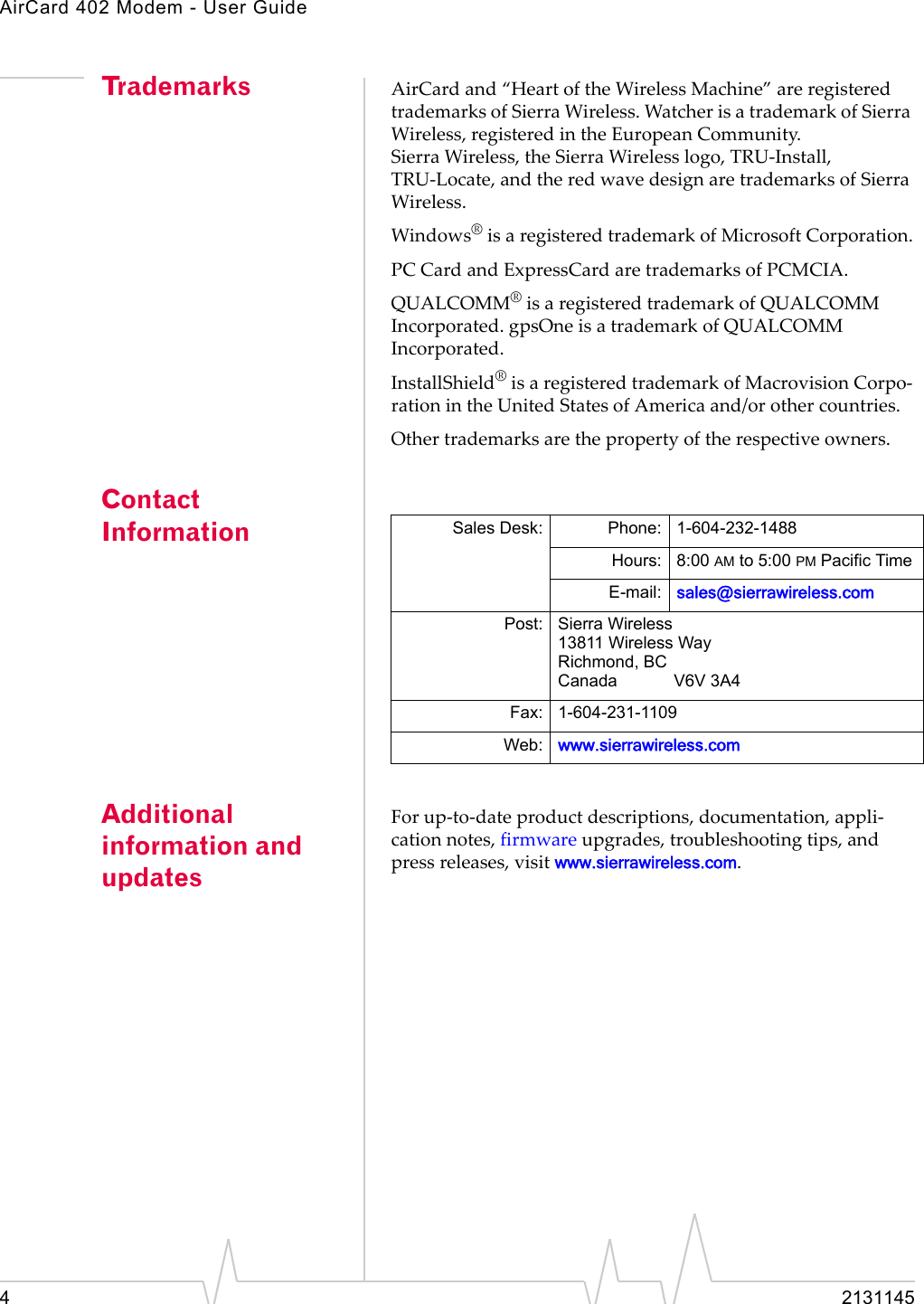 AirCard 402 Modem - User Guide42131145Trademarks AirCardand“HeartoftheWirelessMachine”areregisteredtrademarksofSierraWireless.WatcherisatrademarkofSierraWireless,registeredintheEuropeanCommunity.SierraWireless,theSierraWirelesslogo,TRU‐Install,TRU‐Locate,andtheredwavedesignaretrademarksofSierraWireless.Windows®isaregisteredtrademarkofMicrosoftCorporation.PCCardandExpressCardaretrademarksofPCMCIA.QUALCOMM®isaregisteredtrademarkofQUALCOMMIncorporated.gpsOneisatrademarkofQUALCOMMIncorporated.InstallShield®isaregisteredtrademarkofMacrovisionCorpo‐rationintheUnitedStatesofAmericaand/orothercountries.Othertrademarksarethepropertyoftherespectiveowners.Contact InformationAdditional information and updatesForup‐to‐dateproductdescriptions,documentation,appli‐cationnotes,firmwareupgrades,troubleshootingtips,andpressreleases,visitwww.sierrawireless.com.Sales Desk: Phone: 1-604-232-1488Hours: 8:00 AM to 5:00 PM Pacific TimeE-mail: sales@sierrawireless.comPost: Sierra Wireless13811 Wireless WayRichmond, BCCanada V6V 3A4Fax: 1-604-231-1109Web: www.sierrawireless.com