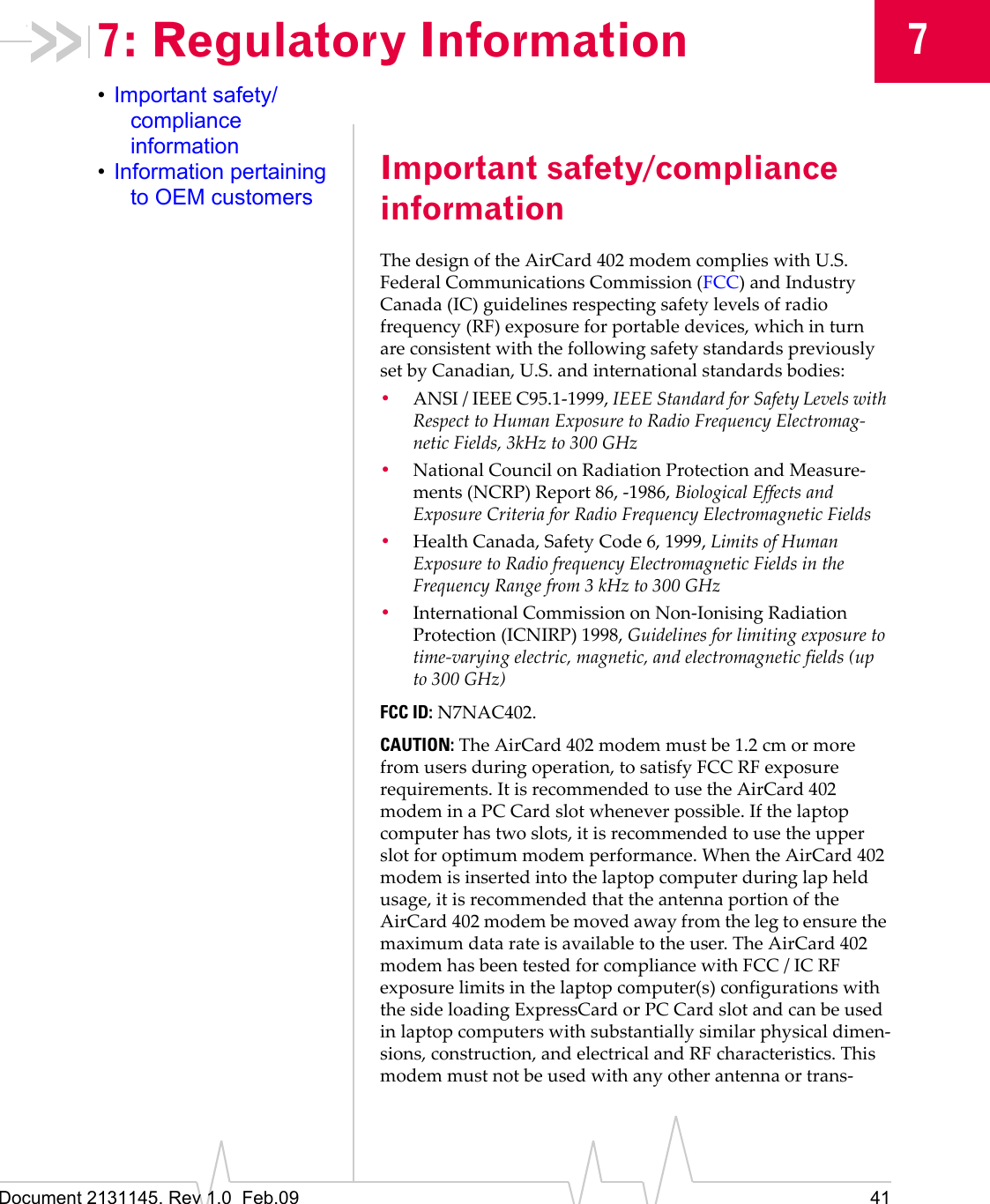 Document 2131145. Rev 1.0 Feb.09 4177: Regulatory Information•Important safety/compliance information•Information pertaining to OEM customersImportant safety/compliance informationThedesignoftheAirCard 402modemcomplieswithU.S.FederalCommunicationsCommission(FCC)andIndustryCanada(IC)guidelinesrespectingsafetylevelsofradiofrequency(RF)exposureforportabledevices,whichinturnareconsistentwiththefollowingsafetystandardspreviouslysetbyCanadian,U.S.andinternationalstandardsbodies:•ANSI/IEEEC95.1‐1999,IEEEStandardforSafetyLevelswithRespecttoHumanExposuretoRadioFrequencyElectromag‐neticFields,3kHzto300GHz•NationalCouncilonRadiationProtectionandMeasure‐ments(NCRP)Report86,‐1986,BiologicalEffectsandExposureCriteriaforRadioFrequencyElectromagneticFields•HealthCanada,SafetyCode6,1999,LimitsofHumanExposuretoRadiofrequencyElectromagneticFieldsintheFrequencyRangefrom3kHzto300GHz•InternationalCommissiononNon‐IonisingRadiationProtection(ICNIRP)1998,Guidelinesforlimitingexposuretotime‐varyingelectric,magnetic,andelectromagneticfields(upto300GHz)FCC ID:N7NAC402.CAUTION:TheAirCard 402modemmustbe1.2 cmormorefromusersduringoperation,tosatisfyFCCRFexposurerequirements.ItisrecommendedtousetheAirCard 402modeminaPCCardslotwheneverpossible.Ifthelaptopcomputerhastwoslots,itisrecommendedtousetheupperslotforoptimummodemperformance.WhentheAirCard 402modemisinsertedintothelaptopcomputerduringlapheldusage,itisrecommendedthattheantennaportionoftheAirCard 402modembemovedawayfromthelegtoensurethemaximumdatarateisavailabletotheuser.TheAirCard 402modemhasbeentestedforcompliancewithFCC/ICRFexposurelimitsinthelaptopcomputer(s)configurationswiththesideloadingExpressCardorPCCardslotandcanbeusedinlaptopcomputerswithsubstantiallysimilarphysicaldimen‐sions,construction,andelectricalandRFcharacteristics.Thismodemmustnotbeusedwithanyotherantennaortrans‐
