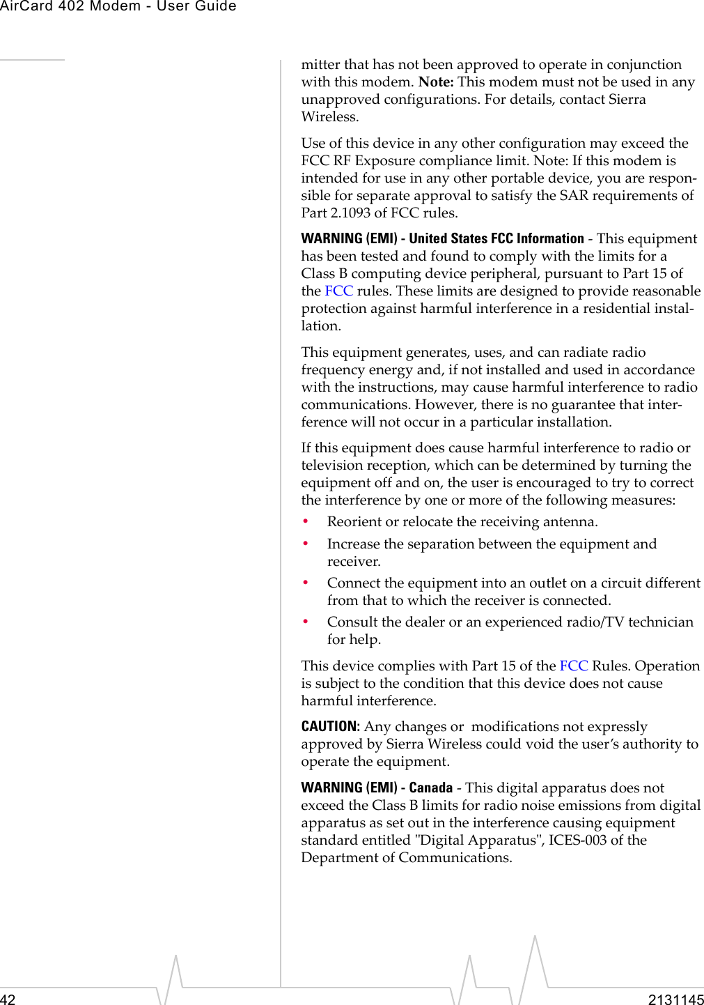 AirCard 402 Modem - User Guide42 2131145mitterthathasnotbeenapprovedtooperateinconjunctionwiththismodem.Note:Thismodemmustnotbeusedinanyunapprovedconfigurations.Fordetails,contactSierraWireless.UseofthisdeviceinanyotherconfigurationmayexceedtheFCCRFExposurecompliancelimit.Note:Ifthismodemisintendedforuseinanyotherportabledevice,youarerespon‐sibleforseparateapprovaltosatisfytheSARrequirementsofPart2.1093ofFCCrules.WARNING (EMI) - United States FCC Information‐ThisequipmenthasbeentestedandfoundtocomplywiththelimitsforaClass Bcomputingdeviceperipheral,pursuanttoPart15oftheFCCrules.Theselimitsaredesignedtoprovidereasonableprotectionagainstharmfulinterferenceinaresidentialinstal‐lation.Thisequipmentgenerates,uses,andcanradiateradiofrequencyenergyand,ifnotinstalledandusedinaccordancewiththeinstructions,maycauseharmfulinterferencetoradiocommunications.However,thereisnoguaranteethatinter‐ferencewillnotoccurinaparticularinstallation.Ifthisequipmentdoescauseharmfulinterferencetoradioortelevisionreception,whichcanbedeterminedbyturningtheequipmentoffandon,theuserisencouragedtotrytocorrecttheinterferencebyoneormoreofthefollowingmeasures:•Reorientorrelocatethereceivingantenna.•Increasetheseparationbetweentheequipmentandreceiver.•Connecttheequipmentintoanoutletonacircuitdifferentfromthattowhichthereceiverisconnected.•Consultthedealeroranexperiencedradio/TVtechnicianforhelp.ThisdevicecomplieswithPart15oftheFCCRules.Operationissubjecttotheconditionthatthisdevicedoesnotcauseharmfulinterference.CAUTION:AnychangesormodificationsnotexpresslyapprovedbySierraWirelesscouldvoidtheuser’sauthoritytooperatetheequipment.WARNING (EMI) - Canada‐ThisdigitalapparatusdoesnotexceedtheClassBlimitsforradionoiseemissionsfromdigitalapparatusassetoutintheinterferencecausingequipmentstandardentitledʺDigitalApparatusʺ,ICES‐003oftheDepartmentofCommunications.
