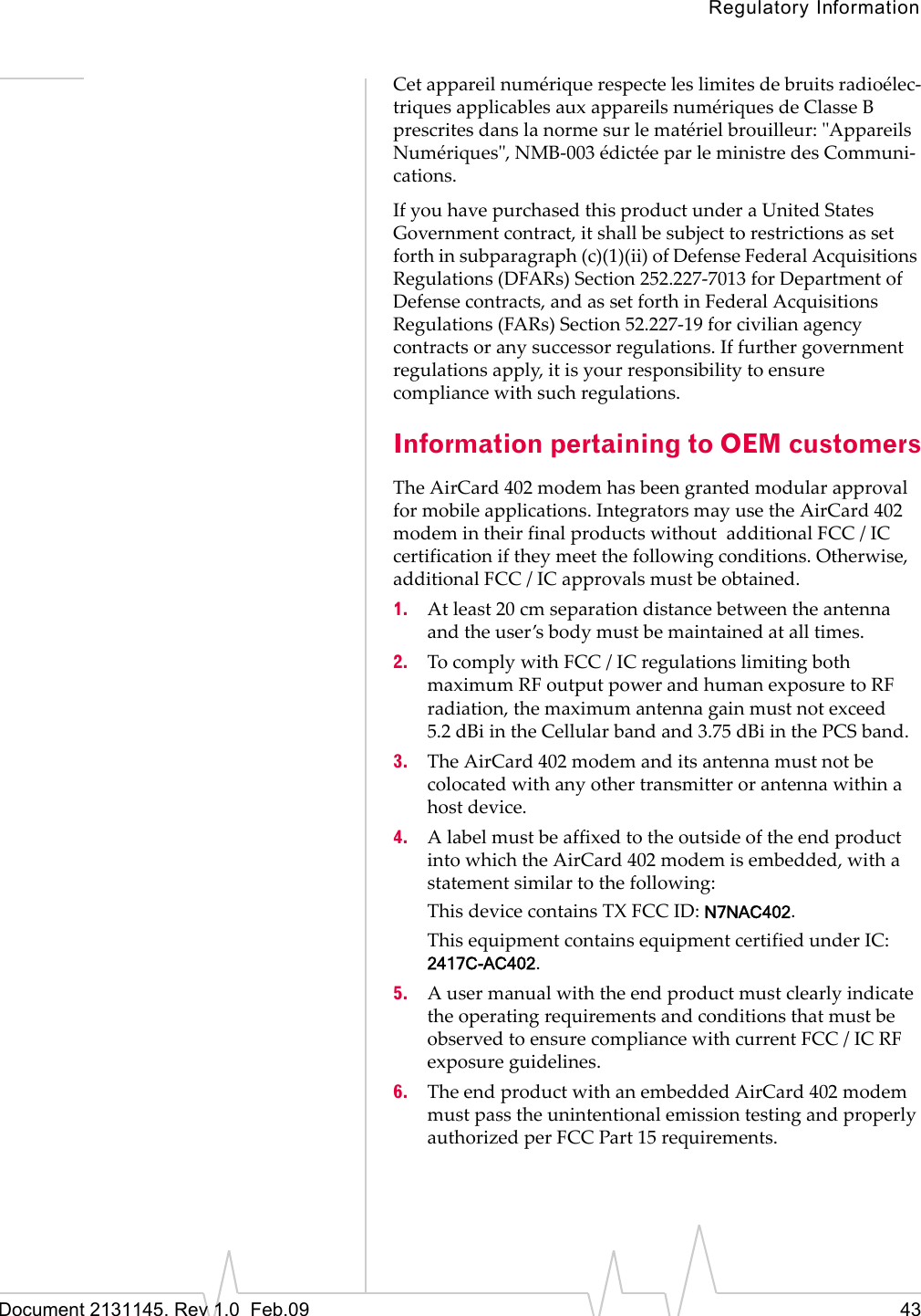 Regulatory InformationDocument 2131145. Rev 1.0 Feb.09 43Cetappareilnumériquerespecteleslimitesdebruitsradioélec‐triquesapplicablesauxappareilsnumériquesdeClasseBprescritesdanslanormesurlematérielbrouilleur:ʺAppareilsNumériquesʺ,NMB‐003édictéeparleministredesCommuni‐cations.IfyouhavepurchasedthisproductunderaUnitedStatesGovernmentcontract,itshallbesubjecttorestrictionsassetforthinsubparagraph(c)(1)(ii)ofDefenseFederalAcquisitionsRegulations(DFARs)Section252.227‐7013forDepartmentofDefensecontracts,andassetforthinFederalAcquisitionsRegulations(FARs)Section52.227‐19forcivilianagencycontractsoranysuccessorregulations.Iffurthergovernmentregulationsapply,itisyourresponsibilitytoensurecompliancewithsuchregulations.Information pertaining to OEM customersTheAirCard 402modemhasbeengrantedmodularapprovalformobileapplications.IntegratorsmayusetheAirCard 402modemintheirfinalproductswithoutadditionalFCC/ICcertificationiftheymeetthefollowingconditions.Otherwise,additionalFCC/ICapprovalsmustbeobtained.1. Atleast20cmseparationdistancebetweentheantennaandtheuser’sbodymustbemaintainedatalltimes.2. TocomplywithFCC/ICregulationslimitingbothmaximumRFoutputpowerandhumanexposuretoRFradiation,themaximumantennagainmustnotexceed5.2 dBiintheCellularbandand3.75 dBiinthePCSband.3. TheAirCard 402modemanditsantennamustnotbecolocatedwithanyothertransmitterorantennawithinahostdevice.4. AlabelmustbeaffixedtotheoutsideoftheendproductintowhichtheAirCard 402modemisembedded,withastatementsimilartothefollowing:ThisdevicecontainsTXFCCID:N7NAC402.ThisequipmentcontainsequipmentcertifiedunderIC:2417C-AC402.5. AusermanualwiththeendproductmustclearlyindicatetheoperatingrequirementsandconditionsthatmustbeobservedtoensurecompliancewithcurrentFCC/ICRFexposureguidelines.6. TheendproductwithanembeddedAirCard 402modemmustpasstheunintentionalemissiontestingandproperlyauthorizedperFCCPart15requirements.