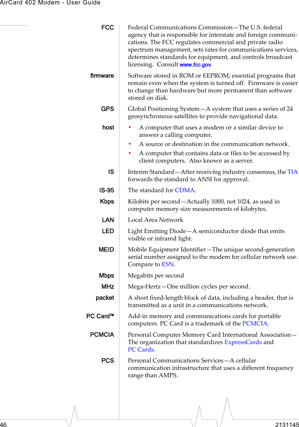AirCard 402 Modem - User Guide46 2131145FCC FederalCommunicationsCommission—TheU.S.federalagencythatisresponsibleforinterstateandforeigncommuni‐cations.TheFCCregulatescommercialandprivateradiospectrummanagement,setsratesforcommunicationsservices,determinesstandardsforequipment,andcontrolsbroadcastlicensing.Consultwww.fcc.gov.firmware SoftwarestoredinROMorEEPROM;essentialprogramsthatremainevenwhenthesystemisturnedoff.Firmwareiseasiertochangethanhardwarebutmorepermanentthansoftwarestoredondisk.GPS GlobalPositioningSystem—Asystemthatusesaseriesof24geosynchronoussatellitestoprovidenavigationaldata.host •Acomputerthatusesamodemorasimilardevicetoansweracallingcomputer.•Asourceordestinationinthecommunicationnetwork.•Acomputerthatcontainsdataorfilestobeaccessedbyclientcomputers.Alsoknownasaserver.IS InterimStandard—Afterreceivingindustryconsensus,theTIAforwardsthestandardtoANSIforapproval.IS-95 ThestandardforCDMA.Kbps Kilobitspersecond—Actually1000,not1024,asusedincomputermemorysizemeasurementsofkilobytes.LAN LocalAreaNetworkLED LightEmittingDiode—Asemiconductordiodethatemitsvisibleorinfraredlight.MEID MobileEquipmentIdentifier—Theuniquesecond‐generationserialnumberassignedtothemodemforcellularnetworkuse.ComparetoESN.Mbps MegabitspersecondMHz Mega‐Hertz—Onemillioncyclespersecond.packet Ashortfixed‐lengthblockofdata,includingaheader,thatistransmittedasaunitinacommunicationsnetwork.PC Card™ Add‐inmemoryandcommunicationscardsforportablecomputers.PC CardisatrademarkofthePCMCIA.PCMCIA PersonalComputerMemoryCardInternationalAssociation—TheorganizationthatstandardizesExpressCardsandPC Cards.PCS PersonalCommunicationsServices—AcellularcommunicationinfrastructurethatusesadifferentfrequencyrangethanAMPS.