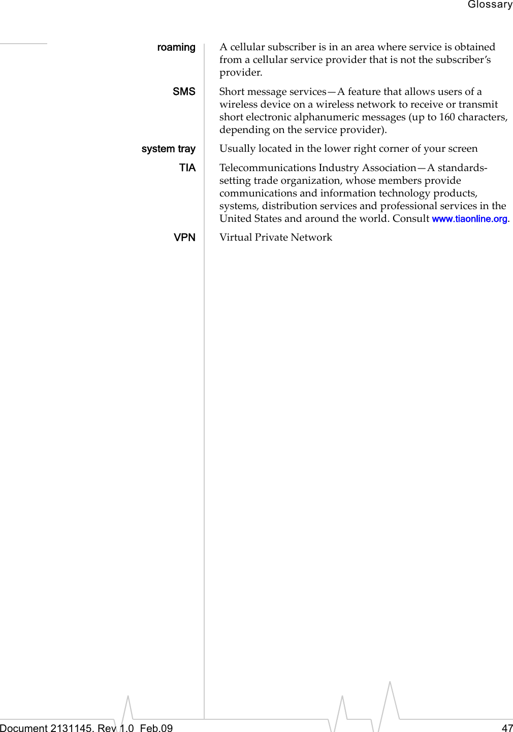 GlossaryDocument 2131145. Rev 1.0 Feb.09 47roaming Acellularsubscriberisinanareawhereserviceisobtainedfromacellularserviceproviderthatisnotthesubscriber’sprovider.SMS Shortmessageservices—Afeaturethatallowsusersofawirelessdeviceonawirelessnetworktoreceiveortransmitshortelectronicalphanumericmessages(upto160characters,dependingontheserviceprovider).system tray UsuallylocatedinthelowerrightcornerofyourscreenTIA TelecommunicationsIndustryAssociation—Astandards‐settingtradeorganization,whosemembersprovidecommunicationsandinformationtechnologyproducts,systems,distributionservicesandprofessionalservicesintheUnitedStatesandaroundtheworld.Consultwww.tiaonline.org.VPN VirtualPrivateNetwork