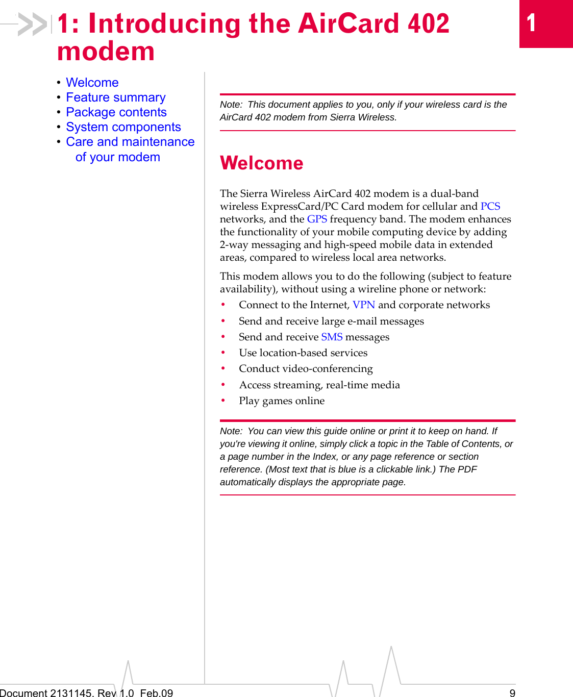 Document 2131145. Rev 1.0 Feb.09 911: Introducing the AirCard 402 modem•Welcome•Feature summary•Package contents•System components•Care and maintenance of your modemNote: This document applies to you, only if your wireless card is the AirCard 402 modem from Sierra Wireless.WelcomeTheSierraWirelessAirCard 402modemisadual‐bandwirelessExpressCard/PC CardmodemforcellularandPCSnetworks,andtheGPSfrequencyband.Themodemenhancesthefunctionalityofyourmobilecomputingdevicebyadding2‐waymessagingandhigh‐speedmobiledatainextendedareas,comparedtowirelesslocalareanetworks.Thismodemallowsyoutodothefollowing(subjecttofeatureavailability),withoutusingawirelinephoneornetwork:•ConnecttotheInternet,VPNandcorporatenetworks•Sendandreceivelargee‐mailmessages•SendandreceiveSMSmessages•Uselocation‐basedservices•Conductvideo‐conferencing•Accessstreaming,real‐timemedia•PlaygamesonlineNote: You can view this guide online or print it to keep on hand. If you're viewing it online, simply click a topic in the Table of Contents, or a page number in the Index, or any page reference or section reference. (Most text that is blue is a clickable link.) The PDF automatically displays the appropriate page.