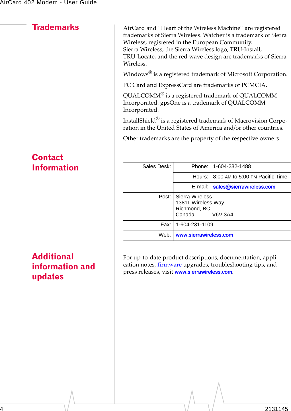 AirCard 402 Modem - User Guide42131145Trademarks AirCardand“HeartoftheWirelessMachine”areregisteredtrademarksofSierraWireless.WatcherisatrademarkofSierraWireless,registeredintheEuropeanCommunity.SierraWireless,theSierraWirelesslogo,TRU‐Install,TRU‐Locate,andtheredwavedesignaretrademarksofSierraWireless.Windows®isaregisteredtrademarkofMicrosoftCorporation.PCCardandExpressCardaretrademarksofPCMCIA.QUALCOMM®isaregisteredtrademarkofQUALCOMMIncorporated.gpsOneisatrademarkofQUALCOMMIncorporated.InstallShield®isaregisteredtrademarkofMacrovisionCorpo‐rationintheUnitedStatesofAmericaand/orothercountries.Othertrademarksarethepropertyoftherespectiveowners.Contact InformationAdditional information and updatesForup‐to‐dateproductdescriptions,documentation,appli‐cationnotes,firmwareupgrades,troubleshootingtips,andpressreleases,visitwww.sierrawireless.com.Sales Desk: Phone: 1-604-232-1488Hours: 8:00 AM to 5:00 PM Pacific TimeE-mail: sales@sierrawireless.comPost: Sierra Wireless13811 Wireless WayRichmond, BCCanada            V6V 3A4Fax: 1-604-231-1109Web: www.sierrawireless.com
