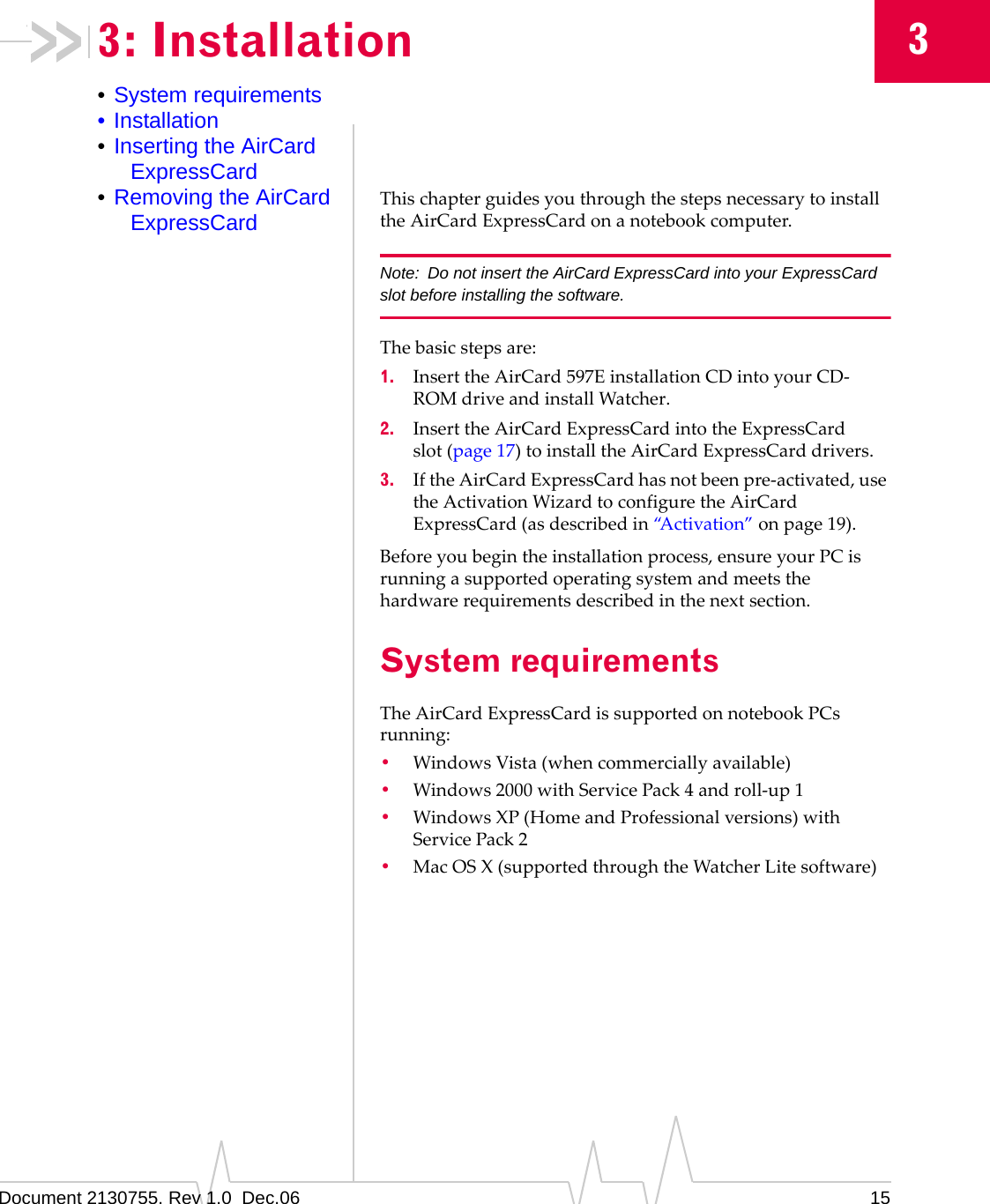 Document 2130755. Rev 1.0  Dec.06 1533: Installation•System requirements•Installation•Inserting the AirCard ExpressCard•Removing the AirCard ExpressCardThischapterguidesyouthroughthestepsnecessarytoinstalltheAirCardExpressCardonanotebookcomputer.Note: Do not insert the AirCard ExpressCard into your ExpressCard slot before installing the software.Thebasicstepsare:1. InserttheAirCard 597EinstallationCDintoyourCD‐ROMdriveandinstallWatcher.2. InserttheAirCardExpressCardintotheExpressCardslot (page 17)toinstalltheAirCardExpressCarddrivers.3. IftheAirCardExpressCardhasnotbeenpre‐activated,usetheActivationWizardtoconfiguretheAirCardExpressCard(asdescribedin“Activation”onpage 19).Beforeyoubegintheinstallationprocess,ensureyourPCisrunningasupportedoperatingsystemandmeetsthehardwarerequirementsdescribedinthenextsection.System requirementsTheAirCardExpressCardissupportedonnotebookPCsrunning:•WindowsVista(whencommerciallyavailable)•Windows2000withServicePack4androll‐up1•Windows XP(HomeandProfessionalversions)withServicePack2•MacOSX(supportedthroughtheWatcherLitesoftware)