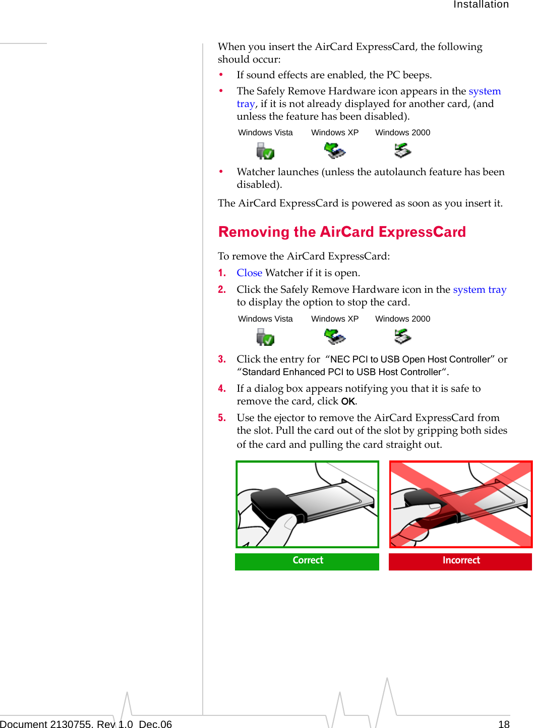 InstallationDocument 2130755. Rev 1.0  Dec.06 18WhenyouinserttheAirCardExpressCard,thefollowingshouldoccur:•Ifsoundeffectsareenabled,thePCbeeps.•TheSafelyRemoveHardwareiconappearsinthesystemtray,ifitisnotalreadydisplayedforanothercard,(andunlessthefeaturehasbeendisabled).•Watcherlaunches(unlesstheautolaunchfeaturehasbeendisabled).TheAirCardExpressCardispoweredassoonasyouinsertit.Removing the AirCard ExpressCardToremovetheAirCardExpressCard:1. CloseWatcherifitisopen.2. ClicktheSafelyRemoveHardwareiconinthesystemtraytodisplaytheoptiontostopthecard.3. Clicktheentryfor“NEC PCI to USB Open Host Controller”or“Standard Enhanced PCI to USB Host Controller“.4. Ifadialogboxappearsnotifyingyouthatitissafetoremovethecard,clickOK.5. UsetheejectortoremovetheAirCardExpressCardfromtheslot.Pullthecardoutoftheslotbygrippingbothsidesofthecardandpullingthecardstraightout.Windows Vista Windows XP Windows 2000Windows Vista Windows XP Windows 2000Correct  Incorrect