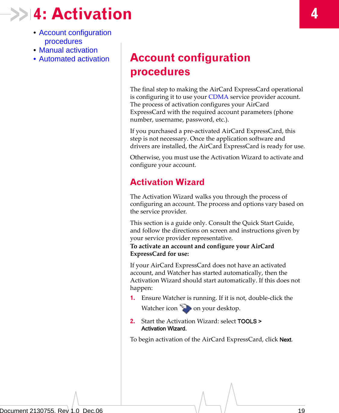 Document 2130755. Rev 1.0  Dec.06 1944: Activation•Account configuration procedures•Manual activation• Automated activation Account configuration proceduresThefinalsteptomakingtheAirCardExpressCardoperationalisconfiguringittouseyourCDMAserviceprovideraccount.TheprocessofactivationconfiguresyourAirCardExpressCardwiththerequiredaccountparameters(phonenumber,username,password,etc.).Ifyoupurchasedapre‐activatedAirCardExpressCard,thisstepisnotnecessary.Oncetheapplicationsoftwareanddriversareinstalled,theAirCardExpressCardisreadyforuse.Otherwise,youmustusetheActivationWizardtoactivateandconfigureyouraccount.Activation WizardTheActivationWizardwalksyouthroughtheprocessofconfiguringanaccount.Theprocessandoptionsvarybasedontheserviceprovider.Thissectionisaguideonly.ConsulttheQuickStartGuide,andfollowthedirectionsonscreenandinstructionsgivenbyyourserviceproviderrepresentative.ToactivateanaccountandconfigureyourAirCardExpressCardforuse:IfyourAirCardExpressCarddoesnothaveanactivatedaccount,andWatcherhasstartedautomatically,thentheActivationWizardshouldstartautomatically.Ifthisdoesnothappen:1. EnsureWatcherisrunning.Ifitisnot,double‐clicktheWatchericononyourdesktop.2. StarttheActivationWizard:selectTOOLS &gt; Activation Wizard.TobeginactivationoftheAirCardExpressCard,clickNext.