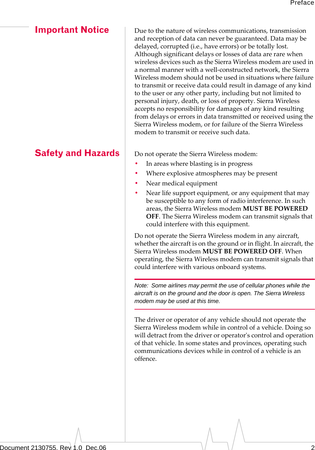 PrefaceDocument 2130755. Rev 1.0  Dec.06 2Important Notice Duetothenatureofwirelesscommunications,transmissionandreceptionofdatacanneverbeguaranteed.Datamaybedelayed,corrupted(i.e.,haveerrors)orbetotallylost.AlthoughsignificantdelaysorlossesofdataarerarewhenwirelessdevicessuchastheSierraWirelessmodemareusedinanormalmannerwithawell‐constructednetwork,theSierraWirelessmodemshouldnotbeusedinsituationswherefailuretotransmitorreceivedatacouldresultindamageofanykindtotheuseroranyotherparty,includingbutnotlimitedtopersonalinjury,death,orlossofproperty.SierraWirelessacceptsnoresponsibilityfordamagesofanykindresultingfromdelaysorerrorsindatatransmittedorreceivedusingtheSierraWirelessmodem,orforfailureoftheSierraWirelessmodemtotransmitorreceivesuchdata.Safety and Hazards DonotoperatetheSierraWirelessmodem:•Inareaswhereblastingisinprogress•Whereexplosiveatmospheresmaybepresent•Nearmedicalequipment•Nearlifesupportequipment,oranyequipmentthatmaybesusceptibletoanyformofradiointerference.Insuchareas,theSierraWirelessmodemMUSTBEPOWEREDOFF.TheSierraWirelessmodemcantransmitsignalsthatcouldinterferewiththisequipment.DonotoperatetheSierraWirelessmodeminanyaircraft,whethertheaircraftisonthegroundorinflight.Inaircraft,theSierraWirelessmodemMUSTBEPOWEREDOFF.Whenoperating,theSierraWirelessmodemcantransmitsignalsthatcouldinterferewithvariousonboardsystems.Note: Some airlines may permit the use of cellular phones while the aircraft is on the ground and the door is open. The Sierra Wireless  modem may be used at this time.ThedriveroroperatorofanyvehicleshouldnotoperatetheSierraWirelessmodemwhileincontrolofavehicle.Doingsowilldetractfromthedriveroroperatorʹscontrolandoperationofthatvehicle.Insomestatesandprovinces,operatingsuchcommunicationsdeviceswhileincontrolofavehicleisanoffence.