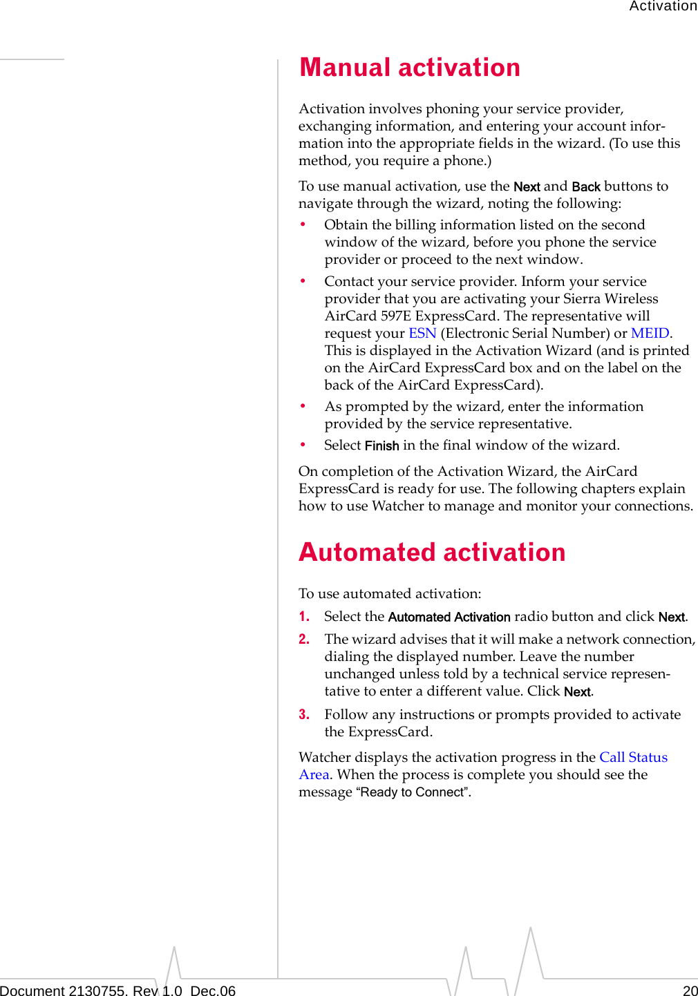 ActivationDocument 2130755. Rev 1.0  Dec.06 20Manual activationActivationinvolvesphoningyourserviceprovider,exchanginginformation,andenteringyouraccountinfor‐mationintotheappropriatefieldsinthewizard.(Tousethismethod,yourequireaphone.)Tousemanualactivation,usetheNextandBackbuttonstonavigatethroughthewizard,notingthefollowing:•Obtainthebillinginformationlistedonthesecondwindowofthewizard,beforeyouphonetheserviceproviderorproceedtothenextwindow.•Contactyourserviceprovider.InformyourserviceproviderthatyouareactivatingyourSierraWirelessAirCard 597EExpressCard.TherepresentativewillrequestyourESN (ElectronicSerialNumber)orMEID.ThisisdisplayedintheActivationWizard(andisprintedontheAirCardExpressCardboxandonthelabelonthebackoftheAirCardExpressCard).•Aspromptedbythewizard,entertheinformationprovidedbytheservicerepresentative.•SelectFinishinthefinalwindowofthewizard.OncompletionoftheActivationWizard,theAirCardExpressCardisreadyforuse.ThefollowingchaptersexplainhowtouseWatchertomanageandmonitoryourconnections.Automated activationTouseautomatedactivation:1. SelecttheAutomated ActivationradiobuttonandclickNext.2. Thewizardadvisesthatitwillmakeanetworkconnection,dialingthedisplayednumber.Leavethenumberunchangedunlesstoldbyatechnicalservicerepresen‐tativetoenteradifferentvalue.ClickNext.3. FollowanyinstructionsorpromptsprovidedtoactivatetheExpressCard.WatcherdisplaystheactivationprogressintheCallStatusArea.Whentheprocessiscompleteyoushouldseethemessage“Ready to Connect”.