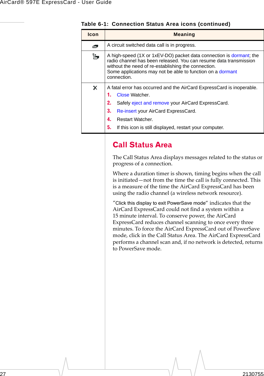 AirCard® 597E ExpressCard - User Guide27 2130755Call Status AreaTheCallStatusAreadisplaysmessagesrelatedtothestatusorprogressofaconnection.Whereadurationtimerisshown,timingbeginswhenthecallisinitiated—notfromthetimethecallisfullyconnected.ThisisameasureofthetimetheAirCardExpressCardhasbeenusingtheradiochannel(awirelessnetworkresource).“Click this display to exit PowerSave mode”indicatesthattheAirCardExpressCardcouldnotfindasystemwithina15 minuteinterval.Toconservepower,theAirCardExpressCardreduceschannelscanningtoonceeverythreeminutes.ToforcetheAirCardExpressCardoutofPowerSavemode,clickintheCallStatusArea.TheAirCardExpressCardperformsachannelscanand,ifnonetworkisdetected,returnstoPowerSavemode.A circuit switched data call is in progress.A high-speed (1X or 1xEV-DO) packet data connection is dormant; the radio channel has been released. You can resume data transmission without the need of re-establishing the connection.Some applications may not be able to function on a dormant connection.A fatal error has occurred and the AirCard ExpressCard is inoperable.1. Close Watcher.2. Safely eject and remove your AirCard ExpressCard.3. Re-insert your AirCard ExpressCard.4. Restart Watcher.5. If this icon is still displayed, restart your computer.Table 6-1: Connection Status Area icons (continued)Icon Meaning
