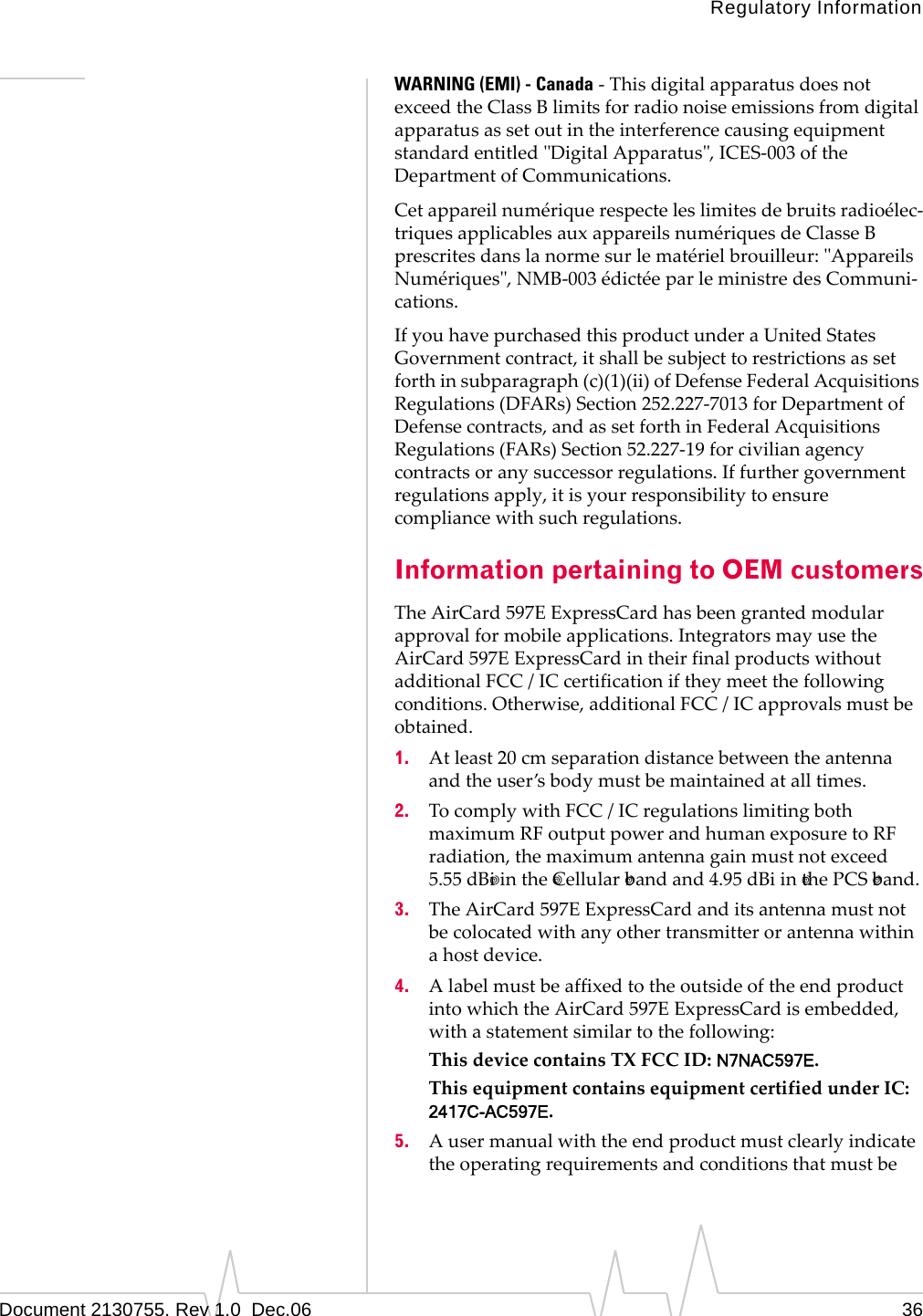 Regulatory InformationDocument 2130755. Rev 1.0  Dec.06 36WARNING (EMI) - Canada‐ThisdigitalapparatusdoesnotexceedtheClassBlimitsforradionoiseemissionsfromdigitalapparatusassetoutintheinterferencecausingequipmentstandardentitledʺDigitalApparatusʺ,ICES‐003oftheDepartmentofCommunications.Cetappareilnumériquerespecteleslimitesdebruitsradioélec‐triquesapplicablesauxappareilsnumériquesdeClasseBprescritesdanslanormesurlematérielbrouilleur:ʺAppareilsNumériquesʺ,NMB‐003édictéeparleministredesCommuni‐cations.IfyouhavepurchasedthisproductunderaUnitedStatesGovernmentcontract,itshallbesubjecttorestrictionsassetforthinsubparagraph(c)(1)(ii)ofDefenseFederalAcquisitionsRegulations(DFARs)Section252.227‐7013forDepartmentofDefensecontracts,andassetforthinFederalAcquisitionsRegulations(FARs)Section52.227‐19forcivilianagencycontractsoranysuccessorregulations.Iffurthergovernmentregulationsapply,itisyourresponsibilitytoensurecompliancewithsuchregulations.Information pertaining to OEM customersTheAirCard 597EExpressCardhasbeengrantedmodularapprovalformobileapplications.IntegratorsmayusetheAirCard 597EExpressCardintheirfinalproductswithoutadditionalFCC/ICcertificationiftheymeetthefollowingconditions.Otherwise,additionalFCC/ICapprovalsmustbeobtained.1. Atleast20cmseparationdistancebetweentheantennaandtheuser’sbodymustbemaintainedatalltimes.2. TocomplywithFCC/ICregulationslimitingbothmaximumRFoutputpowerandhumanexposuretoRFradiation,themaximumantennagainmustnotexceed 5.55 dB iinthe Cellular bandand 4.95 dBiin thePCS band.3. TheAirCard 597EExpressCardanditsantennamustnotbecolocatedwithanyothertransmitterorantennawithinahostdevice.4. AlabelmustbeaffixedtotheoutsideoftheendproductintowhichtheAirCard 597EExpressCardisembedded,withastatementsimilartothefollowing:ThisdevicecontainsTXFCCID:N7NAC597E.ThisequipmentcontainsequipmentcertifiedunderIC:2417C-AC597E.5. Ausermanualwiththeendproductmustclearlyindicatetheoperatingrequirementsandconditionsthatmustbe