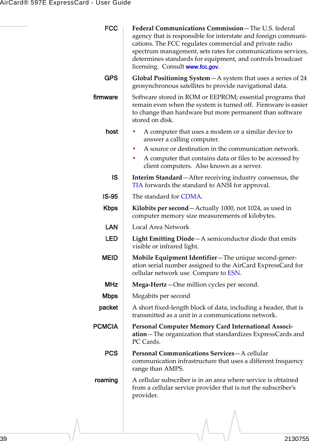 AirCard® 597E ExpressCard - User Guide39 2130755FCC FederalCommunicationsCommission—TheU.S.federalagencythatisresponsibleforinterstateandforeigncommuni‐cations.TheFCCregulatescommercialandprivateradiospectrummanagement,setsratesforcommunicationsservices,determinesstandardsforequipment,andcontrolsbroadcastlicensing.Consultwww.fcc.gov.GPS GlobalPositioningSystem—Asystemthatusesaseriesof24geosynchronoussatellitestoprovidenavigationaldata.firmware SoftwarestoredinROMorEEPROM;essentialprogramsthatremainevenwhenthesystemisturnedoff.Firmwareiseasiertochangethanhardwarebutmorepermanentthansoftwarestoredondisk.host •Acomputerthatusesamodemorasimilardevicetoansweracallingcomputer.•Asourceordestinationinthecommunicationnetwork.•Acomputerthatcontainsdataorfilestobeaccessedbyclientcomputers.Alsoknownasaserver.IS InterimStandard—Afterreceivingindustryconsensus,theTIAforwardsthestandardtoANSIforapproval.IS-95 ThestandardforCDMA.Kbps Kilobitspersecond—Actually1000,not1024,asusedincomputermemorysizemeasurementsofkilobytes.LAN LocalAreaNetworkLED LightEmittingDiode—Asemiconductordiodethatemitsvisibleorinfraredlight.MEID MobileEquipmentIdentifier—Theuniquesecond‐gener‐ationserialnumberassignedtotheAirCardExpressCardforcellularnetworkuse.ComparetoESN.MHz Mega‐Hertz—Onemillioncyclespersecond.Mbps Megabitspersecondpacket Ashortfixed‐lengthblockofdata,includingaheader,thatistransmittedasaunitinacommunicationsnetwork.PCMCIA PersonalComputerMemoryCardInternationalAssoci‐ation—TheorganizationthatstandardizesExpressCardsandPC Cards.PCS PersonalCommunicationsServices—AcellularcommunicationinfrastructurethatusesadifferentfrequencyrangethanAMPS.roaming Acellularsubscriberisinanareawhereserviceisobtainedfromacellularserviceproviderthatisnotthesubscriber’sprovider.