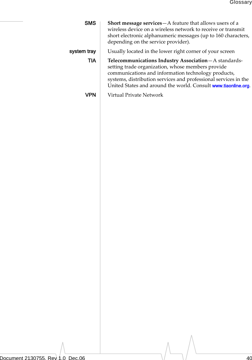 GlossaryDocument 2130755. Rev 1.0  Dec.06 40SMS Shortmessageservices—Afeaturethatallowsusersofawirelessdeviceonawirelessnetworktoreceiveortransmitshortelectronicalphanumericmessages(upto160characters,dependingontheserviceprovider).system tray UsuallylocatedinthelowerrightcornerofyourscreenTIA TelecommunicationsIndustryAssociation—Astandards‐settingtradeorganization,whosemembersprovidecommunicationsandinformationtechnologyproducts,systems,distributionservicesandprofessionalservicesintheUnitedStatesandaroundtheworld.Consultwww.tiaonline.org.VPN VirtualPrivateNetwork