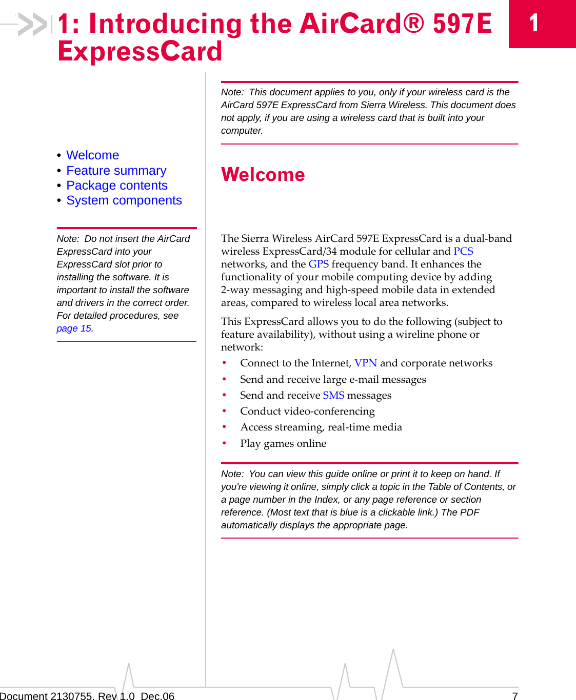 Document 2130755. Rev 1.0  Dec.06 711: Introducing the AirCard® 597E ExpressCardNote: This document applies to you, only if your wireless card is the AirCard 597E ExpressCard from Sierra Wireless. This document does not apply, if you are using a wireless card that is built into your computer.•Welcome•Feature summary•Package contents•System componentsWelcomeNote: Do not insert the AirCard ExpressCard into your ExpressCard slot prior to installing the software. It is important to install the software and drivers in the correct order. For detailed procedures, see page 15.TheSierraWirelessAirCard 597EExpressCardisadual‐bandwirelessExpressCard/34moduleforcellularandPCSnetworks,andtheGPSfrequencyband.Itenhancesthefunctionalityofyourmobilecomputingdevicebyadding2‐waymessagingandhigh‐speedmobiledatainextendedareas,comparedtowirelesslocalareanetworks.ThisExpressCardallowsyoutodothefollowing(subjecttofeatureavailability),withoutusingawirelinephoneornetwork:•ConnecttotheInternet,VPNandcorporatenetworks•Sendandreceivelargee‐mailmessages•SendandreceiveSMSmessages•Conductvideo‐conferencing•Accessstreaming,real‐timemedia•PlaygamesonlineNote: You can view this guide online or print it to keep on hand. If you&apos;re viewing it online, simply click a topic in the Table of Contents, or a page number in the Index, or any page reference or section reference. (Most text that is blue is a clickable link.) The PDF automatically displays the appropriate page.