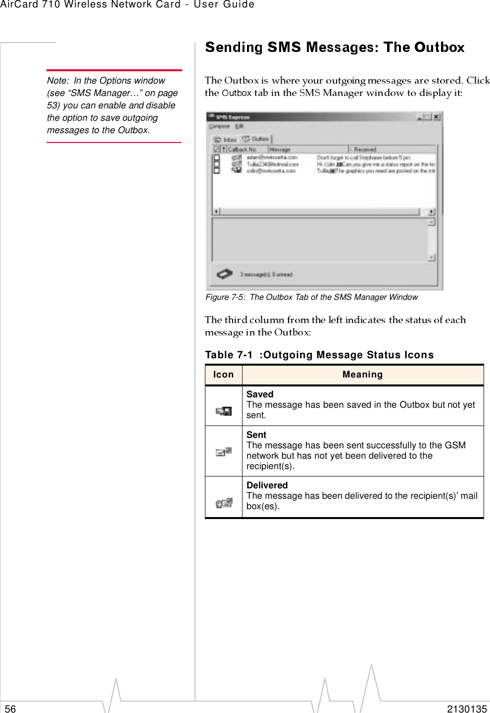 AirCard 710 Wireless Network Card - User Guide56 2130135Note: In the Options window (see “SMS Manager…” on page 53) you can enable and disable the option to save outgoing messages to the Outbox.Figure 7-5: The Outbox Tab of the SMS Manager WindowTable 7-1 :Outgoing Message Status IconsIcon MeaningSavedThe message has been saved in the Outbox but not yet sent.SentThe message has been sent successfully to the GSM network but has not yet been delivered to the recipient(s). DeliveredThe message has been delivered to the recipient(s)’ mail box(es).