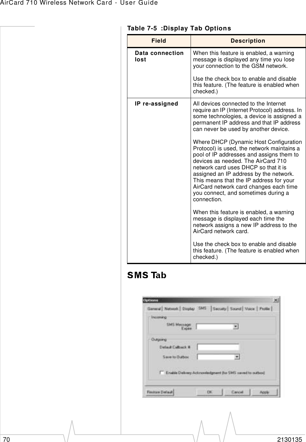 AirCard 710 Wireless Network Card - User Guide70 2130135Data connection lost When this feature is enabled, a warning message is displayed any time you lose your connection to the GSM network.Use the check box to enable and disable this feature. (The feature is enabled when checked.)IP re-assigned All devices connected to the Internet require an IP (Internet Protocol) address. In some technologies, a device is assigned a permanent IP address and that IP address can never be used by another device. Where DHCP (Dynamic Host Configuration Protocol) is used, the network maintains a pool of IP addresses and assigns them to devices as needed. The AirCard 710 network card uses DHCP so that it is assigned an IP address by the network. This means that the IP address for your AirCard network card changes each time you connect, and sometimes during a connection.When this feature is enabled, a warning message is displayed each time the network assigns a new IP address to the AirCard network card.Use the check box to enable and disable this feature. (The feature is enabled when checked.)Table 7-5 :Display Tab OptionsField Description