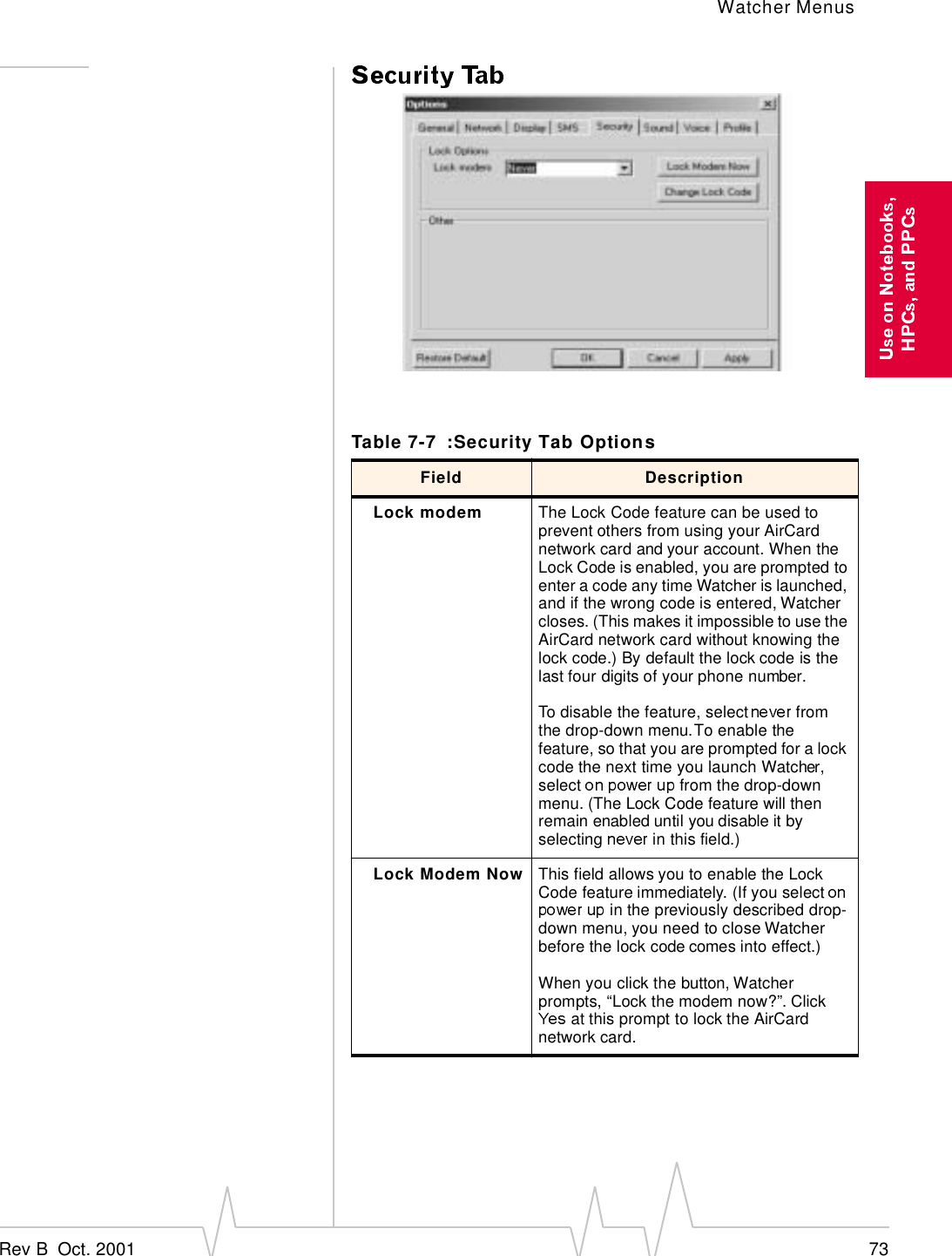 Watcher MenusRev B  Oct. 2001 73Table 7-7 :Security Tab OptionsField DescriptionLock modem The Lock Code feature can be used to prevent others from using your AirCard network card and your account. When the Lock Code is enabled, you are prompted to enter a code any time Watcher is launched, and if the wrong code is entered, Watcher closes. (This makes it impossible to use the AirCard network card without knowing the lock code.) By default the lock code is the last four digits of your phone number. To disable the feature, select   from the drop-down menu. To enable the feature, so that you are prompted for a lock code the next time you launch Watcher, select   from the drop-down menu. (The Lock Code feature will then remain enabled until you disable it by selecting   in this field.)Lock Modem Now This field allows you to enable the Lock Code feature immediately. (If you select  in the previously described drop-down menu, you need to close Watcher before the lock code comes into effect.) When you click the button, Watcher prompts, “Lock the modem now?”. Click  at this prompt to lock the AirCard network card.