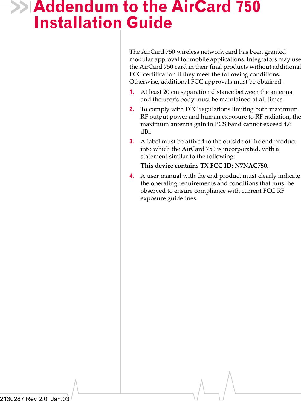 2130287 Rev 2.0 Jan.03Addendum to the AirCard 750 Installation GuideThe AirCard 750 wireless network card has been granted modular approval for mobile applications. Integrators may use the AirCard 750 card in their final products without additional FCC certification if they meet the following conditions. Otherwise, additional FCC approvals must be obtained.1. At least 20 cm separation distance between the antenna and the user’s body must be maintained at all times.2. To comply with FCC regulations limiting both maximum RF output power and human exposure to RF radiation, the maximum antenna gain in PCS band cannot exceed 4.6 dBi.3. A label must be affixed to the outside of the end product into which the AirCard 750 is incorporated, with a statement similar to the following: This device contains TX FCC ID: N7NAC750.4. A user manual with the end product must clearly indicate the operating requirements and conditions that must be observed to ensure compliance with current FCC RF exposure guidelines.